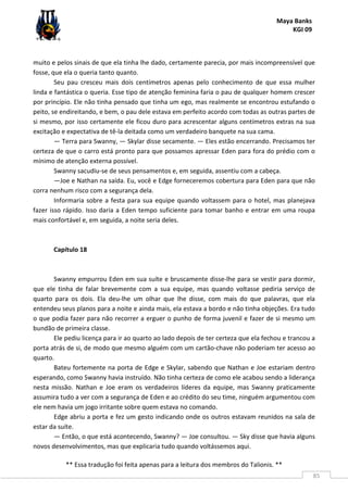 Maya Banks
KGI 09
** Essa tradução foi feita apenas para a leitura dos membros do Talionis. **
85
muito e pelos sinais de que ela tinha lhe dado, certamente parecia, por mais incompreensível que
fosse, que ela o queria tanto quanto.
Seu pau cresceu mais dois centímetros apenas pelo conhecimento de que essa mulher
linda e fantástica o queria. Esse tipo de atenção feminina faria o pau de qualquer homem crescer
por princípio. Ele não tinha pensado que tinha um ego, mas realmente se encontrou estufando o
peito, se endireitando, e bem, o pau dele estava em perfeito acordo com todas as outras partes de
si mesmo, por isso certamente ele ficou duro para acrescentar alguns centímetros extras na sua
excitação e expectativa de tê-la deitada como um verdadeiro banquete na sua cama.
— Terra para Swanny, — Skylar disse secamente. — Eles estão encerrando. Precisamos ter
certeza de que o carro está pronto para que possamos apressar Eden para fora do prédio com o
mínimo de atenção externa possível.
Swanny sacudiu-se de seus pensamentos e, em seguida, assentiu com a cabeça.
—Joe e Nathan na saída. Eu, você e Edge forneceremos cobertura para Eden para que não
corra nenhum risco com a segurança dela.
Informaria sobre a festa para sua equipe quando voltassem para o hotel, mas planejava
fazer isso rápido. Isso daria a Eden tempo suficiente para tomar banho e entrar em uma roupa
mais confortável e, em seguida, a noite seria deles.
Capítulo 18
Swanny empurrou Eden em sua suíte e bruscamente disse-lhe para se vestir para dormir,
que ele tinha de falar brevemente com a sua equipe, mas quando voltasse pediria serviço de
quarto para os dois. Ela deu-lhe um olhar que lhe disse, com mais do que palavras, que ela
entendeu seus planos para a noite e ainda mais, ela estava a bordo e não tinha objeções. Era tudo
o que podia fazer para não recorrer a erguer o punho de forma juvenil e fazer de si mesmo um
bundão de primeira classe.
Ele pediu licença para ir ao quarto ao lado depois de ter certeza que ela fechou e trancou a
porta atrás de si, de modo que mesmo alguém com um cartão-chave não poderiam ter acesso ao
quarto.
Bateu fortemente na porta de Edge e Skylar, sabendo que Nathan e Joe estariam dentro
esperando, como Swanny havia instruído. Não tinha certeza de como ele acabou sendo a liderança
nesta missão. Nathan e Joe eram os verdadeiros líderes da equipe, mas Swanny praticamente
assumira tudo a ver com a segurança de Eden e ao crédito do seu time, ninguém argumentou com
ele nem havia um jogo irritante sobre quem estava no comando.
Edge abriu a porta e fez um gesto indicando onde os outros estavam reunidos na sala de
estar da suíte.
— Então, o que está acontecendo, Swanny? — Joe consultou. — Sky disse que havia alguns
novos desenvolvimentos, mas que explicaria tudo quando voltássemos aqui.
 