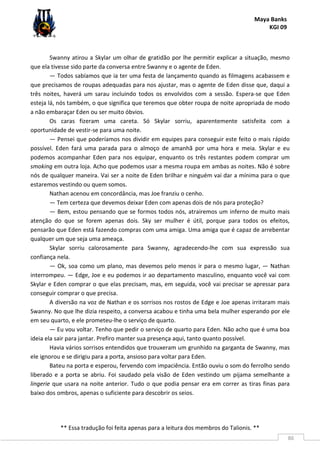 Maya Banks
KGI 09
** Essa tradução foi feita apenas para a leitura dos membros do Talionis. **
86
Swanny atirou a Skylar um olhar de gratidão por lhe permitir explicar a situação, mesmo
que ela tivesse sido parte da conversa entre Swanny e o agente de Eden.
— Todos sabíamos que ia ter uma festa de lançamento quando as filmagens acabassem e
que precisamos de roupas adequadas para nos ajustar, mas o agente de Eden disse que, daqui a
três noites, haverá um sarau incluindo todos os envolvidos com a sessão. Espera-se que Eden
esteja lá, nós também, o que significa que teremos que obter roupa de noite apropriada de modo
a não embaraçar Eden ou ser muito óbvios.
Os caras fizeram uma careta. Só Skylar sorriu, aparentemente satisfeita com a
oportunidade de vestir-se para uma noite.
— Pensei que poderíamos nos dividir em equipes para conseguir este feito o mais rápido
possível. Eden fará uma parada para o almoço de amanhã por uma hora e meia. Skylar e eu
podemos acompanhar Eden para nos equipar, enquanto os três restantes podem comprar um
smoking em outra loja. Acho que podemos usar a mesma roupa em ambas as noites. Não é sobre
nós de qualquer maneira. Vai ser a noite de Eden brilhar e ninguém vai dar a mínima para o que
estaremos vestindo ou quem somos.
Nathan acenou em concordância, mas Joe franziu o cenho.
— Tem certeza que devemos deixar Eden com apenas dois de nós para proteção?
— Bem, estou pensando que se formos todos nós, atrairemos um inferno de muito mais
atenção do que se forem apenas dois. Sky ser mulher é útil, porque para todos os efeitos,
pensarão que Eden está fazendo compras com uma amiga. Uma amiga que é capaz de arrebentar
qualquer um que seja uma ameaça.
Skylar sorriu calorosamente para Swanny, agradecendo-lhe com sua expressão sua
confiança nela.
— Ok, soa como um plano, mas devemos pelo menos ir para o mesmo lugar, — Nathan
interrompeu. — Edge, Joe e eu podemos ir ao departamento masculino, enquanto você vai com
Skylar e Eden comprar o que elas precisam, mas, em seguida, você vai precisar se apressar para
conseguir comprar o que precisa.
A diversão na voz de Nathan e os sorrisos nos rostos de Edge e Joe apenas irritaram mais
Swanny. No que lhe dizia respeito, a conversa acabou e tinha uma bela mulher esperando por ele
em seu quarto, e ele prometeu-lhe o serviço de quarto.
— Eu vou voltar. Tenho que pedir o serviço de quarto para Eden. Não acho que é uma boa
ideia ela sair para jantar. Prefiro manter sua presença aqui, tanto quanto possível.
Havia vários sorrisos entendidos que trouxeram um grunhido na garganta de Swanny, mas
ele ignorou e se dirigiu para a porta, ansioso para voltar para Eden.
Bateu na porta e esperou, fervendo com impaciência. Então ouviu o som do ferrolho sendo
liberado e a porta se abriu. Foi saudado pela visão de Eden vestindo um pijama semelhante a
lingerie que usara na noite anterior. Tudo o que podia pensar era em correr as tiras finas para
baixo dos ombros, apenas o suficiente para descobrir os seios.
 
