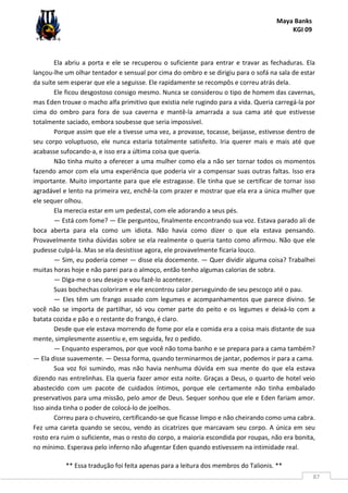 Maya Banks
KGI 09
** Essa tradução foi feita apenas para a leitura dos membros do Talionis. **
87
Ela abriu a porta e ele se recuperou o suficiente para entrar e travar as fechaduras. Ela
lançou-lhe um olhar tentador e sensual por cima do ombro e se dirigiu para o sofá na sala de estar
da suíte sem esperar que ele a seguisse. Ele rapidamente se recompôs e correu atrás dela.
Ele ficou desgostoso consigo mesmo. Nunca se considerou o tipo de homem das cavernas,
mas Eden trouxe o macho alfa primitivo que existia nele rugindo para a vida. Queria carregá-la por
cima do ombro para fora de sua caverna e mantê-la amarrada a sua cama até que estivesse
totalmente saciado, embora soubesse que seria impossível.
Porque assim que ele a tivesse uma vez, a provasse, tocasse, beijasse, estivesse dentro de
seu corpo voluptuoso, ele nunca estaria totalmente satisfeito. Iria querer mais e mais até que
acabasse sufocando-a, e isso era a última coisa que queria.
Não tinha muito a oferecer a uma mulher como ela a não ser tornar todos os momentos
fazendo amor com ela uma experiência que poderia vir a compensar suas outras faltas. Isso era
importante. Muito importante para que ele estragasse. Ele tinha que se certificar de tornar isso
agradável e lento na primeira vez, enchê-la com prazer e mostrar que ela era a única mulher que
ele sequer olhou.
Ela merecia estar em um pedestal, com ele adorando a seus pés.
— Está com fome? — Ele perguntou, finalmente encontrando sua voz. Estava parado ali de
boca aberta para ela como um idiota. Não havia como dizer o que ela estava pensando.
Provavelmente tinha dúvidas sobre se ela realmente o queria tanto como afirmou. Não que ele
pudesse culpá-la. Mas se ela desistisse agora, ele provavelmente ficaria louco.
— Sim, eu poderia comer — disse ela docemente. — Quer dividir alguma coisa? Trabalhei
muitas horas hoje e não parei para o almoço, então tenho algumas calorias de sobra.
— Diga-me o seu desejo e vou fazê-lo acontecer.
Suas bochechas coloriram e ele encontrou calor perseguindo de seu pescoço até o pau.
— Eles têm um frango assado com legumes e acompanhamentos que parece divino. Se
você não se importa de partilhar, só vou comer parte do peito e os legumes e deixá-lo com a
batata cozida e pão e o restante do frango, é claro.
Desde que ele estava morrendo de fome por ela e comida era a coisa mais distante de sua
mente, simplesmente assentiu e, em seguida, fez o pedido.
— Enquanto esperamos, por que você não toma banho e se prepara para a cama também?
— Ela disse suavemente. — Dessa forma, quando terminarmos de jantar, podemos ir para a cama.
Sua voz foi sumindo, mas não havia nenhuma dúvida em sua mente do que ela estava
dizendo nas entrelinhas. Ela queria fazer amor esta noite. Graças a Deus, o quarto de hotel veio
abastecido com um pacote de cuidados íntimos, porque ele certamente não tinha embalado
preservativos para uma missão, pelo amor de Deus. Sequer sonhou que ele e Eden fariam amor.
Isso ainda tinha o poder de colocá-lo de joelhos.
Correu para o chuveiro, certificando-se que ficasse limpo e não cheirando como uma cabra.
Fez uma careta quando se secou, vendo as cicatrizes que marcavam seu corpo. A única em seu
rosto era ruim o suficiente, mas o resto do corpo, a maioria escondida por roupas, não era bonita,
no mínimo. Esperava pelo inferno não afugentar Eden quando estivessem na intimidade real.
 
