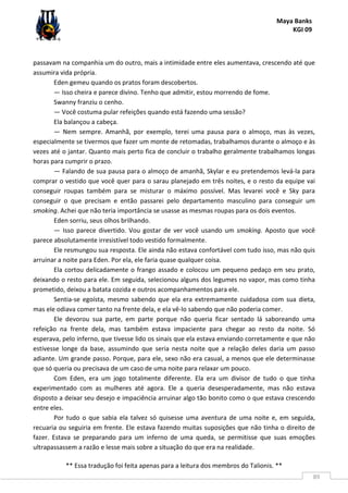 Maya Banks
KGI 09
** Essa tradução foi feita apenas para a leitura dos membros do Talionis. **
89
passavam na companhia um do outro, mais a intimidade entre eles aumentava, crescendo até que
assumira vida própria.
Eden gemeu quando os pratos foram descobertos.
— Isso cheira e parece divino. Tenho que admitir, estou morrendo de fome.
Swanny franziu o cenho.
— Você costuma pular refeições quando está fazendo uma sessão?
Ela balançou a cabeça.
— Nem sempre. Amanhã, por exemplo, terei uma pausa para o almoço, mas às vezes,
especialmente se tivermos que fazer um monte de retomadas, trabalhamos durante o almoço e às
vezes até o jantar. Quanto mais perto fica de concluir o trabalho geralmente trabalhamos longas
horas para cumprir o prazo.
— Falando de sua pausa para o almoço de amanhã, Skylar e eu pretendemos levá-la para
comprar o vestido que você quer para o sarau planejado em três noites, e o resto da equipe vai
conseguir roupas também para se misturar o máximo possível. Mas levarei você e Sky para
conseguir o que precisam e então passarei pelo departamento masculino para conseguir um
smoking. Achei que não teria importância se usasse as mesmas roupas para os dois eventos.
Eden sorriu, seus olhos brilhando.
— Isso parece divertido. Vou gostar de ver você usando um smoking. Aposto que você
parece absolutamente irresistível todo vestido formalmente.
Ele resmungou sua resposta. Ele ainda não estava confortável com tudo isso, mas não quis
arruinar a noite para Eden. Por ela, ele faria quase qualquer coisa.
Ela cortou delicadamente o frango assado e colocou um pequeno pedaço em seu prato,
deixando o resto para ele. Em seguida, selecionou alguns dos legumes no vapor, mas como tinha
prometido, deixou a batata cozida e outros acompanhamentos para ele.
Sentia-se egoísta, mesmo sabendo que ela era extremamente cuidadosa com sua dieta,
mas ele odiava comer tanto na frente dela, e ela vê-lo sabendo que não poderia comer.
Ele devorou sua parte, em parte porque não queria ficar sentado lá saboreando uma
refeição na frente dela, mas também estava impaciente para chegar ao resto da noite. Só
esperava, pelo inferno, que tivesse lido os sinais que ela estava enviando corretamente e que não
estivesse longe da base, assumindo que seria nesta noite que a relação deles daria um passo
adiante. Um grande passo. Porque, para ele, sexo não era casual, a menos que ele determinasse
que só queria ou precisava de um caso de uma noite para relaxar um pouco.
Com Eden, era um jogo totalmente diferente. Ela era um divisor de tudo o que tinha
experimentado com as mulheres até agora. Ele a queria desesperadamente, mas não estava
disposto a deixar seu desejo e impaciência arruinar algo tão bonito como o que estava crescendo
entre eles.
Por tudo o que sabia ela talvez só quisesse uma aventura de uma noite e, em seguida,
recuaria ou seguiria em frente. Ele estava fazendo muitas suposições que não tinha o direito de
fazer. Estava se preparando para um inferno de uma queda, se permitisse que suas emoções
ultrapassassem a razão e lesse mais sobre a situação do que era na realidade.
 