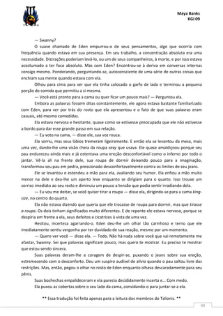 Maya Banks
KGI 09
** Essa tradução foi feita apenas para a leitura dos membros do Talionis. **
90
— Swanny?
O suave chamado de Eden empurrou-o de seus pensamentos, algo que ocorria com
frequência quando estava em sua presença. Em seu trabalho, a concentração absoluta era uma
necessidade. Distrações poderiam levá-lo, ou um de seus companheiros, à morte, e por isso estava
acostumado a ter foco absoluto. Mas com Eden? Encontrou-se à deriva em conversas internas
consigo mesmo. Ponderando, perguntando-se, autoconsciente de uma série de outras coisas que
enchiam sua mente quando estava com ela.
Olhou para cima para ver que ela tinha colocado o garfo de lado e terminou a pequena
porção de comida que permitiu a si mesma.
— Você está pronto para a cama ou quer ficar um pouco mais? — Perguntou ela.
Embora as palavras fossem ditas constantemente, ele agora estava bastante familiarizado
com Eden, para ver por trás do rosto que ela apresentou e o fato de que suas palavras eram
casuais, até mesmo comedidas.
Ela estava nervosa e hesitante, quase como se estivesse preocupada que ele não estivesse
a bordo para dar esse grande passo em sua relação.
— Eu voto na cama, — disse ele, sua voz rouca.
Ela sorriu, mas seus lábios tremeram ligeiramente. E então ela se levantou da mesa, mais
uma vez, dando-lhe uma visão cheia da roupa sexy que usava. Ele quase amaldiçoou porque seu
pau endureceu ainda mais e já ostentava uma ereção desconfortável como o inferno por todo o
jantar. Vê-la ali na frente dele, sua roupa de dormir deixando pouco para a imaginação,
transformou seu pau em pedra, pressionado desconfortavelmente contra os limites de seu jeans.
Ele se levantou e estendeu a mão para ela, avaliando seu humor. Ela enfiou a mão muito
menor na dele e deu-lhe um aperto leve enquanto se dirigiam para o quarto. Isso trouxe um
sorriso imediato ao seu rosto e diminuiu um pouco a tensão que podia sentir irradiando dela.
— Eu vou me deitar, se você quiser tirar a roupa — disse ela, dirigindo-se para a cama king-
size, no centro do quarto.
Ela não estava dizendo que queria que ele trocasse de roupa para dormir, mas que tirasse
a roupa. Os dois tinham significados muito diferentes. E de repente ele estava nervoso, porque se
despiria em frente a ela, seus defeitos e cicatrizes à vista de uma vez.
Hesitou, incerteza agarrando-o. Eden deu-lhe um olhar tão carinhoso e terno que ele
imediatamente sentiu vergonha por ter duvidado de sua reação, mesmo por um momento.
— Quero ver você — disse ela. — Todo. Não há nada sobre você que vai remotamente me
afastar, Swanny. Sei que palavras significam pouco, mas quero te mostrar. Eu preciso te mostrar
que estou sendo sincera.
Suas palavras deram-lhe a coragem de despir-se, puxando o jeans sobre sua ereção,
estremecendo com o desconforto. Deu um suspiro audível de alívio quando o pau saltou livre das
restrições. Mas, então, pegou o olhar no rosto de Eden enquanto olhava descaradamente para seu
pênis.
Suas bochechas empalideceram e ela parecia decididamente incerta e... Com medo.
Ela puxou as cobertas sobre o seu lado da cama, convidando-o para juntar-se a ela.
 