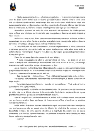Maya Banks
KGI 09
** Essa tradução foi feita apenas para a leitura dos membros do Talionis. **
91
— Há algo que preciso te dizer, — ela disse em voz baixa. — Eu argumentei comigo mesma
sobre lhe dizer, e além do fato que não queria que você mudasse a forma como se sente sobre
mim ou sobre seu desejo de fazer amor comigo. Mas você precisa saber. Você merece saber para
que possa voltar atrás, se não me quiser mais. E eu vou entender. Prometo. Não vou fazer birra ou
deixa-lo embaraçado. Eu morreria antes de culpá-lo por não fazer algo que você não quer.
Desconforto agarrou-o em torno das bolas, apertando até o ponto da dor. Ela fez parecer
como se fosse uma criminosa ou tivesse feito algo imperdoável, e Swanny não podia imaginá-la
nesse cenário.
Deslizou na cama ao lado dela e tocou-a automaticamente para tentar acalmar o mal-estar
que podia ver em seus olhos. Ela não se aninhou ao seu lado como ele pretendia, ao invés disso, se
aproximou e levantou a cabeça para que pudesse olhá-lo nos olhos.
— Eden, você pode me dizer qualquer coisa, — disse ele gentilmente. — Posso garantir que
o que quer que esteja estressando-a não vai mudar absolutamente nada sobre o que sinto, e
certamente não vai me impedir de querer você. Estou tão duro agora que se você apenas me tocar
acho que eu gozaria.
Ela sorriu, um pouco da tensão escapando de suas feições.
— A outra preocupação era saber se você acreditará em mim, — ela disse em um tom
calmo. — Porque com a maneira que me comportei com você, atirada e ousada, não consigo
imaginar que você iria acreditar no que estou prestes a te dizer.
Agora ele estava realmente curioso. Não preocupado, porque não conseguia imaginar nada
que pudesse dizer-lhe que iria acabar com seu desejo. Suas amantes do passado não importavam.
O que importava era aqui e agora e que ela seria sua.
— Diga-me, querida — ele incentivou. — Você está ficando louca por nada, tenho certeza.
Ela respirou profundamente, aparentemente reunindo coragem, e depois exalou em um
longo suspiro.
— Eu nunca estive com um homem, — admitiu em tom vacilante. — Você será o primeiro.
Eu quero que você seja o primeiro.
Ele olhou para ela, atordoado, em completa descrença. De qualquer coisa que pensou que
ela diria, esta era a última coisa que teria considerado. Havia tantos pensamentos de merda
girando em sua mente que estava completamente sem palavras.
Eden era virgem? Isso confundia sua mente. A mulher mais bonita do mundo nunca esteve
com um homem, e, além disso, queria que ele fosse o primeiro? Isso o humilhou e o assustou,
tudo ao mesmo tempo.
O que deveria dizer sobre isso? Ele não se sentia digno. Sua primeira vez devia ser especial,
com um homem que não se parecia com ele. Alguém do nível dela. De repente, se sentiu
desajeitado e inepto. De forma alguma subestimara a magnitude do presente que ela estava
oferecendo. Mas dane-se, a primeira vez devia ser perfeita e de repente ele foi tomado por medo
de que regiamente estragaria a coisa toda.
— Swanny?
 