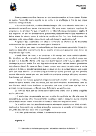Maya Banks
KGI 09
** Essa tradução foi feita apenas para a leitura dos membros do Talionis. **
92
Sua voz soava com medo e ela puxou as cobertas mais para cima, até que estavam debaixo
do queixo. Parecia tão incerta quanto ele se sentia, e ele amaldiçoou o fato de que estava
realmente estragando tudo.
— Eu não sei o que dizer, — ele finalmente conseguiu falar. — Eu não tinha ideia, Eden. E o
pensamento que você quer que eu seja o primeiro... Não posso sequer imaginar a magnitude de
um presente tão precioso. Por que eu? Você deve ter tido melhores oportunidades de opções. O
que eu poderia ter para lhe oferecer? Sinto que estamos presos em uma situação moderna de a
Bela e a Fera. Eu não sou bonito. A maioria me consideraria feio. Sou cheio de cicatrizes e não
apenas no rosto, mas em todo o corpo. Como você poderia querer alguém como eu?
A expressão dela se abrandou, seus olhos se suavizaram, e o olhar que ela lhe deu era tão
dolorosamente doce que fez todo o seu peito apertar de emoção.
Ela se inclinou para baixo, roçando os lábios nos dele, em seguida, como tinha feito antes,
deslizou a boca sobre o comprimento de sua cicatriz, pressionando pequenos beijos ternos ao
longo de cada ruga e cume.
— Você é lindo para mim, — ela sussurrou. — Eu não ligo para o que os outros pensam.
Eles são idiotas por não verem além de suas cicatrizes, por não verem seu coração. A pessoa que
sei que você é. Quanto à forma como eu poderia querer alguém como você, não posso dar-lhe
uma explicação curta e seca. É só isso. Algo sobre você me excita de uma maneira que nenhum
outro homem jamais foi capaz de fazer. Esperei porque nunca pareceu certo antes, e minha
virgindade é algo que considero precioso, que não deve ser dado a qualquer pessoa. Mas parece
certo com você. Perfeito. Eu sei sem qualquer dúvida que quero que você seja meu primeiro
amante. Mas se não parece bom para você, então não quero que aconteça. Não quero pressioná-
lo a algo que você não quer.
— Quero você mais do que jamais imaginei querer outra mulher, — ele admitiu. — Estou
encantado com a maneira como você me vê, que você ainda me queira mesmo vendo como eu
sou. Não vou mentir. Estou petrificado porque quero que a sua primeira vez seja algo belo e
precioso, e me preocupo que eu não seja capaz de lhe dar o que você merece.
Ela sorriu de novo, com os cabelos caindo como uma cortina sobre o ombro e roçando
sobre o peito dele.
— E aqui estou eu preocupada que com a minha inexperiência, eu não seja capaz de
satisfazê-lo, ou que vou falhar miseravelmente. Eu voto por fazemos isso juntos e para o inferno
com as expectativas e receios. Vamos deixar acontecer e descobrir enquanto fazemos.
Ele se inclinou para cima, envolvendo seu rosto, em seguida, pressionou os lábios nos dela,
deslizando a língua dentro de sua boca, provando e saboreando a sensação, a intimidade entre
eles, antes de darem esse passo final na sua relação.
— Eu acho que é uma ideia perfeita, — disse ele com a voz rouca.
Capítulo 19
 