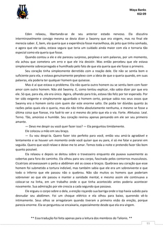 Maya Banks
KGI 09
** Essa tradução foi feita apenas para a leitura dos membros do Talionis. **
93
Eden relaxou, libertando-se de seu anterior estado nervoso. Ela discutira
interminavelmente consigo mesma se devia dizer a Swanny que era virgem, mas no final ele
merecia saber. E, bem, ela queria que a experiência fosse maravilhosa, do jeito que tinha sonhado,
e agora que ele sabia, estava segura que teria um cuidado ainda maior com ela e tornaria tão
especial como ela queria que fosse.
Quando contou a ele e ele pareceu surpreso, perplexo e sem palavras, por um momento,
ela achou que cometera um erro e que ele iria desistir. Mas então percebeu que ele estava
simplesmente sobrecarregado e humilhado pelo fato de que ela queria que ele fosse o primeiro.
Seu coração tinha simplesmente derretido com a reação dele. Ele não se sentia bom o
suficiente para ela, e estava genuinamente perplexo com a ideia de que o queria quando, em suas
palavras, ela poderia ter qualquer homem que quisesse.
Mas é aí que estava o problema. Ela não queria outro homem ou se sentiu bem com fazer
amor com outro homem. Não até Swanny. E, como tentou explicar, não sabia dizer por que era
ele. Só que, para ela, ele era único. Agora, olhando para trás, estava tão feliz por ter esperado. Por
ter sido exigente e simplesmente aguardado o homem certo, porque sabia nos seus ossos que
Swanny era o homem certo com quem dar este enorme salto. Ele podia ter dúvidas quanto às
razões pelas quais ela o queria, mas ela não tinha absolutamente nenhuma, e mesmo se fosse a
última coisa que fizesse, iria fazê-lo ver a si mesmo do jeito que ela o via. Forte. Afetuoso. Leal.
Terno. Tão, amoroso e humilde. Seu coração revirou apenas pensando em ele ser seu primeiro
amante.
— Devo me despir ou você quer fazer isso? — Ela perguntou timidamente.
Ele colocou a mão em seu braço.
— Eu vou despi-la. Quero fazer isto perfeito para você, então vou amá-la agradável e
lentamente e se houver um momento onde você quiser que eu pare, é só me falar e pararei em
seguida. Quero que você relaxe e deixe-me te amar. Temos toda a noite e pretendo fazer tão bom
quanto possível.
Ela relaxou e depois se deitou sobre o travesseiro enquanto ele puxava suavemente as
cobertas para fora do caminho. Ela olhou para seu corpo, fascinada pelos contornos musculosos.
Cicatrizes atravessavam o peito e abdômen até as coxas e braços. Quebrava seu coração que esse
homem foi submetido a tortura indizível, mas também sabia que ele era um sobrevivente e que
todo o inferno que ele passou não o quebrou. Não são muitos os homens que poderiam
sobreviver ao que ele passou e manter a sanidade mental, e mesmo assim ele continuava a
colocar-se na linha, em um trabalho onde o que tinha acontecido antes poderia acontecer
novamente. Sua admiração por ele crescia a cada segundo que passava.
Ele ergueu o corpo sobre o dela, a ereção roçando sua barriga onde o top havia subido para
desnudar seu abdômen. Foi um choque elétrico e ela olhou para baixo, querendo vê-lo
intimamente. Seus olhos se arregalaram quando tiveram a primeira visão da ereção, porque
parecia enorme. Ela se perguntou se encaixaria, especialmente desde que ela era virgem.
 
