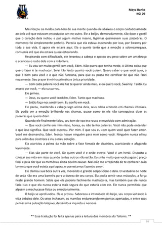Maya Banks
KGI 09
** Essa tradução foi feita apenas para a leitura dos membros do Talionis. **
94
Mas forçou os medos para fora de sua mente quando ele abaixou o corpo cuidadosamente
ao dela até que estavam encostados um no outro. Ele a beijou demoradamente, tão doce e gentil
que o coração dela inchou e por algum motivo insano, lágrimas queimavam suas pálpebras. O
momento foi simplesmente perfeito. Parecia que ela estava esperando por isso, por Swanny por
toda a sua vida. E agora ele estava aqui. Ela o queria tanto que a emoção a sobrecarregava,
consumia até que ela estava quase estourando.
Respirando com dificuldade, ele levantou a cabeça e apoiou seu peso sobre um antebraço
e acariciou o rosto dela com a mão livre.
— Eu vou ser muito gentil com você, Eden. Não quero que tenha medo. A última coisa que
quero fazer é te machucar. Serei tão lento quanto você quiser. Quero saber o que você quer, o
que é bom para você e o que não funciona, para que eu possa me certificar de que não farei
novamente. Seu prazer é minha primeira e única prioridade.
— Com cada palavra você me faz te querer ainda mais, e eu quero você, Swanny. Tanto. Eu
anseio por você, — ela sussurrou.
Ele gemeu.
— Deus, eu quero você também, Eden. Tanto que machuca.
— Então faça-nos sentir bem. Eu confio em você.
Ele parou, mantendo a cabeça logo acima dela, seus olhos ardendo em chamas intensas.
Ela podia ver a emoção brilhando nas chamas, quase como se ele não conseguisse dizer as
palavras que queria dizer.
Quando ele finalmente falou, seu tom de voz era rouco e envolvido com admiração.
— Que você confie em mim nisso, honey, eu não tenho palavras. Você não pode entender
o que isso significa. Que você esperou. Por mim. E que sou eu com quem você quer fazer amor.
Você me desmancha, Eden. Nunca houve ninguém para mim como você. Ninguém nunca olhou
para além das cicatrizes e viu o meu coração.
Ela acariciou a palma da mão sobre a face forrada de cicatrizes, acariciando e afagando
levemente.
— Elas são parte de você. De quem você é e onde esteve. Você é um herói. Disposto a
colocar sua vida em risco quando tantos outros não estão. Eu sinto muito que você pagou o preço
final e pela dor que as memórias ainda devem causar. Mas não me arrependo de te conhecer. Não
lamento que você esteja aqui agora, e que estamos fazendo amor.
Ele clamou sua boca outra vez, movendo o grande corpo sobre o dela. O vestuário de noite
de seda não era uma barreira para a dureza de seu corpo. Ela podia sentir seus músculos, a força
neste grande homem. Sabia que ele poderia facilmente machucá-la, mas também que ele nunca
faria isso e que ela nunca estaria mais segura do que estaria com ele. Ele nunca permitiria que
alguém a machucasse física ou emocionalmente.
O beijo se aprofundou. Ela o provou. Saboreou a intimidade do beijo, seu corpo voltando à
vida debaixo dele. Os seios incharam, os mamilos endurecendo em pontos apertados, e entre suas
pernas uma pulsação latejava, deixando-a inquieta e nervosa.
 