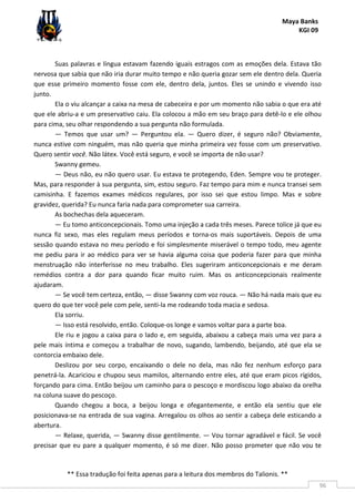 Maya Banks
KGI 09
** Essa tradução foi feita apenas para a leitura dos membros do Talionis. **
96
Suas palavras e língua estavam fazendo iguais estragos com as emoções dela. Estava tão
nervosa que sabia que não iria durar muito tempo e não queria gozar sem ele dentro dela. Queria
que esse primeiro momento fosse com ele, dentro dela, juntos. Eles se unindo e vivendo isso
junto.
Ela o viu alcançar a caixa na mesa de cabeceira e por um momento não sabia o que era até
que ele abriu-a e um preservativo caiu. Ela colocou a mão em seu braço para detê-lo e ele olhou
para cima, seu olhar respondendo a sua pergunta não formulada.
— Temos que usar um? — Perguntou ela. — Quero dizer, é seguro não? Obviamente,
nunca estive com ninguém, mas não queria que minha primeira vez fosse com um preservativo.
Quero sentir você. Não látex. Você está seguro, e você se importa de não usar?
Swanny gemeu.
— Deus não, eu não quero usar. Eu estava te protegendo, Eden. Sempre vou te proteger.
Mas, para responder à sua pergunta, sim, estou seguro. Faz tempo para mim e nunca transei sem
camisinha. E fazemos exames médicos regulares, por isso sei que estou limpo. Mas e sobre
gravidez, querida? Eu nunca faria nada para comprometer sua carreira.
As bochechas dela aqueceram.
— Eu tomo anticoncepcionais. Tomo uma injeção a cada três meses. Parece tolice já que eu
nunca fiz sexo, mas eles regulam meus períodos e torna-os mais suportáveis. Depois de uma
sessão quando estava no meu período e foi simplesmente miserável o tempo todo, meu agente
me pediu para ir ao médico para ver se havia alguma coisa que poderia fazer para que minha
menstruação não interferisse no meu trabalho. Eles sugeriram anticoncepcionais e me deram
remédios contra a dor para quando ficar muito ruim. Mas os anticoncepcionais realmente
ajudaram.
— Se você tem certeza, então, — disse Swanny com voz rouca. — Não há nada mais que eu
quero do que ter você pele com pele, senti-la me rodeando toda macia e sedosa.
Ela sorriu.
— Isso está resolvido, então. Coloque-os longe e vamos voltar para a parte boa.
Ele riu e jogou a caixa para o lado e, em seguida, abaixou a cabeça mais uma vez para a
pele mais íntima e começou a trabalhar de novo, sugando, lambendo, beijando, até que ela se
contorcia embaixo dele.
Deslizou por seu corpo, encaixando o dele no dela, mas não fez nenhum esforço para
penetrá-la. Acariciou e chupou seus mamilos, alternando entre eles, até que eram picos rígidos,
forçando para cima. Então beijou um caminho para o pescoço e mordiscou logo abaixo da orelha
na coluna suave do pescoço.
Quando chegou a boca, a beijou longa e ofegantemente, e então ela sentiu que ele
posicionava-se na entrada de sua vagina. Arregalou os olhos ao sentir a cabeça dele esticando a
abertura.
— Relaxe, querida, — Swanny disse gentilmente. — Vou tornar agradável e fácil. Se você
precisar que eu pare a qualquer momento, é só me dizer. Não posso prometer que não vou te
 