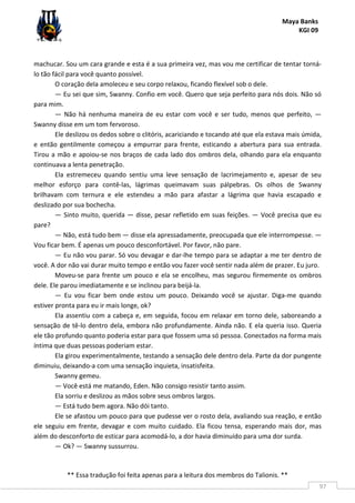 Maya Banks
KGI 09
** Essa tradução foi feita apenas para a leitura dos membros do Talionis. **
97
machucar. Sou um cara grande e esta é a sua primeira vez, mas vou me certificar de tentar torná-
lo tão fácil para você quanto possível.
O coração dela amoleceu e seu corpo relaxou, ficando flexível sob o dele.
— Eu sei que sim, Swanny. Confio em você. Quero que seja perfeito para nós dois. Não só
para mim.
— Não há nenhuma maneira de eu estar com você e ser tudo, menos que perfeito, —
Swanny disse em um tom fervoroso.
Ele deslizou os dedos sobre o clitóris, acariciando e tocando até que ela estava mais úmida,
e então gentilmente começou a empurrar para frente, esticando a abertura para sua entrada.
Tirou a mão e apoiou-se nos braços de cada lado dos ombros dela, olhando para ela enquanto
continuava a lenta penetração.
Ela estremeceu quando sentiu uma leve sensação de lacrimejamento e, apesar de seu
melhor esforço para contê-las, lágrimas queimavam suas pálpebras. Os olhos de Swanny
brilhavam com ternura e ele estendeu a mão para afastar a lágrima que havia escapado e
deslizado por sua bochecha.
— Sinto muito, querida — disse, pesar refletido em suas feições. — Você precisa que eu
pare?
— Não, está tudo bem — disse ela apressadamente, preocupada que ele interrompesse. —
Vou ficar bem. É apenas um pouco desconfortável. Por favor, não pare.
— Eu não vou parar. Só vou devagar e dar-lhe tempo para se adaptar a me ter dentro de
você. A dor não vai durar muito tempo e então vou fazer você sentir nada além de prazer. Eu juro.
Moveu-se para frente um pouco e ela se encolheu, mas segurou firmemente os ombros
dele. Ele parou imediatamente e se inclinou para beijá-la.
— Eu vou ficar bem onde estou um pouco. Deixando você se ajustar. Diga-me quando
estiver pronta para eu ir mais longe, ok?
Ela assentiu com a cabeça e, em seguida, focou em relaxar em torno dele, saboreando a
sensação de tê-lo dentro dela, embora não profundamente. Ainda não. E ela queria isso. Queria
ele tão profundo quanto poderia estar para que fossem uma só pessoa. Conectados na forma mais
íntima que duas pessoas poderiam estar.
Ela girou experimentalmente, testando a sensação dele dentro dela. Parte da dor pungente
diminuiu, deixando-a com uma sensação inquieta, insatisfeita.
Swanny gemeu.
— Você está me matando, Eden. Não consigo resistir tanto assim.
Ela sorriu e deslizou as mãos sobre seus ombros largos.
— Está tudo bem agora. Não dói tanto.
Ele se afastou um pouco para que pudesse ver o rosto dela, avaliando sua reação, e então
ele seguiu em frente, devagar e com muito cuidado. Ela ficou tensa, esperando mais dor, mas
além do desconforto de esticar para acomodá-lo, a dor havia diminuído para uma dor surda.
— Ok? — Swanny sussurrou.
 