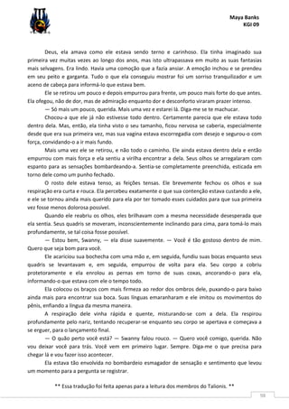 Maya Banks
KGI 09
** Essa tradução foi feita apenas para a leitura dos membros do Talionis. **
98
Deus, ela amava como ele estava sendo terno e carinhoso. Ela tinha imaginado sua
primeira vez muitas vezes ao longo dos anos, mas isto ultrapassava em muito as suas fantasias
mais selvagens. Era lindo. Havia uma comoção que a fazia ansiar. A emoção inchou e se prendeu
em seu peito e garganta. Tudo o que ela conseguiu mostrar foi um sorriso tranquilizador e um
aceno de cabeça para informá-lo que estava bem.
Ele se retirou um pouco e depois empurrou para frente, um pouco mais forte do que antes.
Ela ofegou, não de dor, mas de admiração enquanto dor e desconforto viraram prazer intenso.
— Só mais um pouco, querida. Mais uma vez e estarei lá. Diga-me se te machucar.
Chocou-a que ele já não estivesse todo dentro. Certamente parecia que ele estava todo
dentro dela. Mas, então, ela tinha visto o seu tamanho, ficou nervosa se caberia, especialmente
desde que era sua primeira vez, mas sua vagina estava escorregadia com desejo e segurou-o com
força, convidando-o a ir mais fundo.
Mais uma vez ele se retirou, e não todo o caminho. Ele ainda estava dentro dela e então
empurrou com mais força e ela sentiu a virilha encontrar a dela. Seus olhos se arregalaram com
espanto para as sensações bombardeando-a. Sentia-se completamente preenchida, esticada em
torno dele como um punho fechado.
O rosto dele estava tenso, as feições tensas. Ele brevemente fechou os olhos e sua
respiração era curta e rouca. Ela percebeu exatamente o que sua contenção estava custando a ele,
e ele se tornou ainda mais querido para ela por ter tomado esses cuidados para que sua primeira
vez fosse menos dolorosa possível.
Quando ele reabriu os olhos, eles brilhavam com a mesma necessidade desesperada que
ela sentia. Seus quadris se moveram, inconscientemente inclinando para cima, para tomá-lo mais
profundamente, se tal coisa fosse possível.
— Estou bem, Swanny, — ela disse suavemente. — Você é tão gostoso dentro de mim.
Quero que seja bom para você.
Ele acariciou sua bochecha com uma mão e, em seguida, fundiu suas bocas enquanto seus
quadris se levantavam e, em seguida, empurrou de volta para ela. Seu corpo a cobriu
protetoramente e ela enrolou as pernas em torno de suas coxas, ancorando-o para ela,
informando-o que estava com ele o tempo todo.
Ela colocou os braços com mais firmeza ao redor dos ombros dele, puxando-o para baixo
ainda mais para encontrar sua boca. Suas línguas emaranharam e ele imitou os movimentos do
pênis, enfiando a língua da mesma maneira.
A respiração dele vinha rápida e quente, misturando-se com a dela. Ela respirou
profundamente pelo nariz, tentando recuperar-se enquanto seu corpo se apertava e começava a
se erguer, para o lançamento final.
— O quão perto você está? — Swanny falou rouco. — Quero você comigo, querida. Não
vou deixar você para trás. Você vem em primeiro lugar. Sempre. Diga-me o que precisa para
chegar lá e vou fazer isso acontecer.
Ela estava tão envolvida no bombardeio esmagador de sensação e sentimento que levou
um momento para a pergunta se registrar.
 