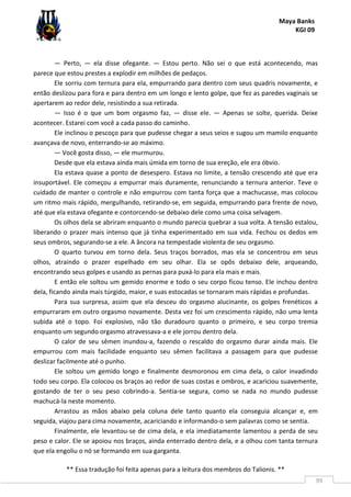 Maya Banks
KGI 09
** Essa tradução foi feita apenas para a leitura dos membros do Talionis. **
99
— Perto, — ela disse ofegante. — Estou perto. Não sei o que está acontecendo, mas
parece que estou prestes a explodir em milhões de pedaços.
Ele sorriu com ternura para ela, empurrando para dentro com seus quadris novamente, e
então deslizou para fora e para dentro em um longo e lento golpe, que fez as paredes vaginais se
apertarem ao redor dele, resistindo a sua retirada.
— Isso é o que um bom orgasmo faz, — disse ele. — Apenas se solte, querida. Deixe
acontecer. Estarei com você a cada passo do caminho.
Ele inclinou o pescoço para que pudesse chegar a seus seios e sugou um mamilo enquanto
avançava de novo, enterrando-se ao máximo.
— Você gosta disso, — ele murmurou.
Desde que ela estava ainda mais úmida em torno de sua ereção, ele era óbvio.
Ela estava quase a ponto de desespero. Estava no limite, a tensão crescendo até que era
insuportável. Ele começou a empurrar mais duramente, renunciando a ternura anterior. Teve o
cuidado de manter o controle e não empurrou com tanta força que a machucasse, mas colocou
um ritmo mais rápido, mergulhando, retirando-se, em seguida, empurrando para frente de novo,
até que ela estava ofegante e contorcendo-se debaixo dele como uma coisa selvagem.
Os olhos dela se abriram enquanto o mundo parecia quebrar a sua volta. A tensão estalou,
liberando o prazer mais intenso que já tinha experimentado em sua vida. Fechou os dedos em
seus ombros, segurando-se a ele. A âncora na tempestade violenta de seu orgasmo.
O quarto turvou em torno dela. Seus traços borrados, mas ela se concentrou em seus
olhos, atraindo o prazer espelhado em seu olhar. Ela se opôs debaixo dele, arqueando,
encontrando seus golpes e usando as pernas para puxá-lo para ela mais e mais.
E então ele soltou um gemido enorme e todo o seu corpo ficou tenso. Ele inchou dentro
dela, ficando ainda mais túrgido, maior, e suas estocadas se tornaram mais rápidas e profundas.
Para sua surpresa, assim que ela desceu do orgasmo alucinante, os golpes frenéticos a
empurraram em outro orgasmo novamente. Desta vez foi um crescimento rápido, não uma lenta
subida até o topo. Foi explosivo, não tão duradouro quanto o primeiro, e seu corpo tremia
enquanto um segundo orgasmo atravessava-a e ele jorrou dentro dela.
O calor de seu sêmen inundou-a, fazendo o rescaldo do orgasmo durar ainda mais. Ele
empurrou com mais facilidade enquanto seu sêmen facilitava a passagem para que pudesse
deslizar facilmente até o punho.
Ele soltou um gemido longo e finalmente desmoronou em cima dela, o calor invadindo
todo seu corpo. Ela colocou os braços ao redor de suas costas e ombros, e acariciou suavemente,
gostando de ter o seu peso cobrindo-a. Sentia-se segura, como se nada no mundo pudesse
machucá-la neste momento.
Arrastou as mãos abaixo pela coluna dele tanto quanto ela conseguia alcançar e, em
seguida, viajou para cima novamente, acariciando e informando-o sem palavras como se sentia.
Finalmente, ele levantou-se de cima dela, e ela imediatamente lamentou a perda de seu
peso e calor. Ele se apoiou nos braços, ainda enterrado dentro dela, e a olhou com tanta ternura
que ela engoliu o nó se formando em sua garganta.
 