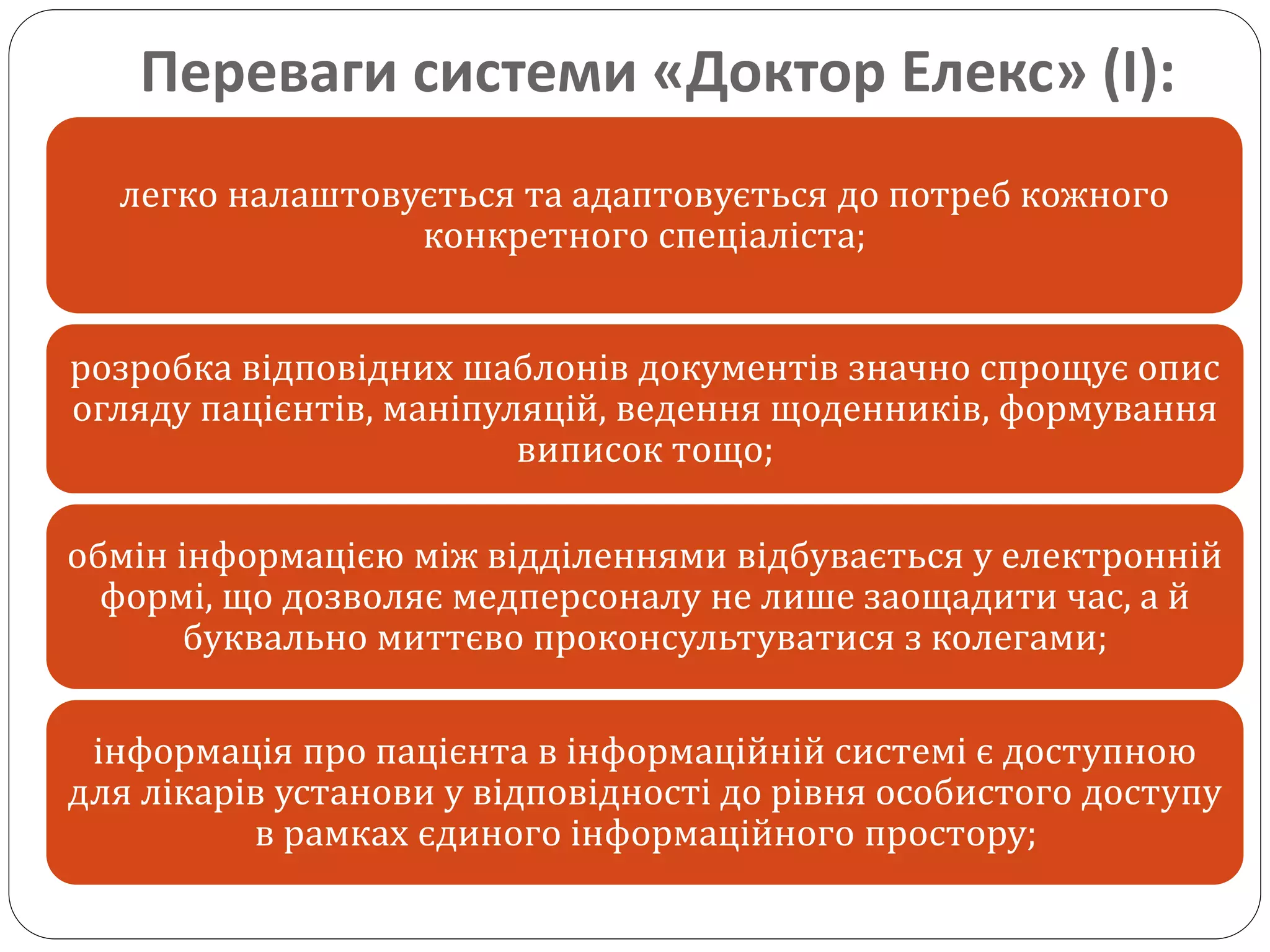 Переваги системи «Доктор Елекс» (І):
легко налаштовується та адаптовується до потреб кожного
конкретного спеціаліста;
розробка відповідних шаблонів документів значно спрощує опис
огляду пацієнтів, маніпуляцій, ведення щоденників, формування
виписок тощо;
обмін інформацією між відділеннями відбувається у електронній
формі, що дозволяє медперсоналу не лише заощадити час, а й
буквально миттєво проконсультуватися з колегами;
інформація про пацієнта в інформаційній системі є доступною
для лікарів установи у відповідності до рівня особистого доступу
в рамках єдиного інформаційного простору;
 