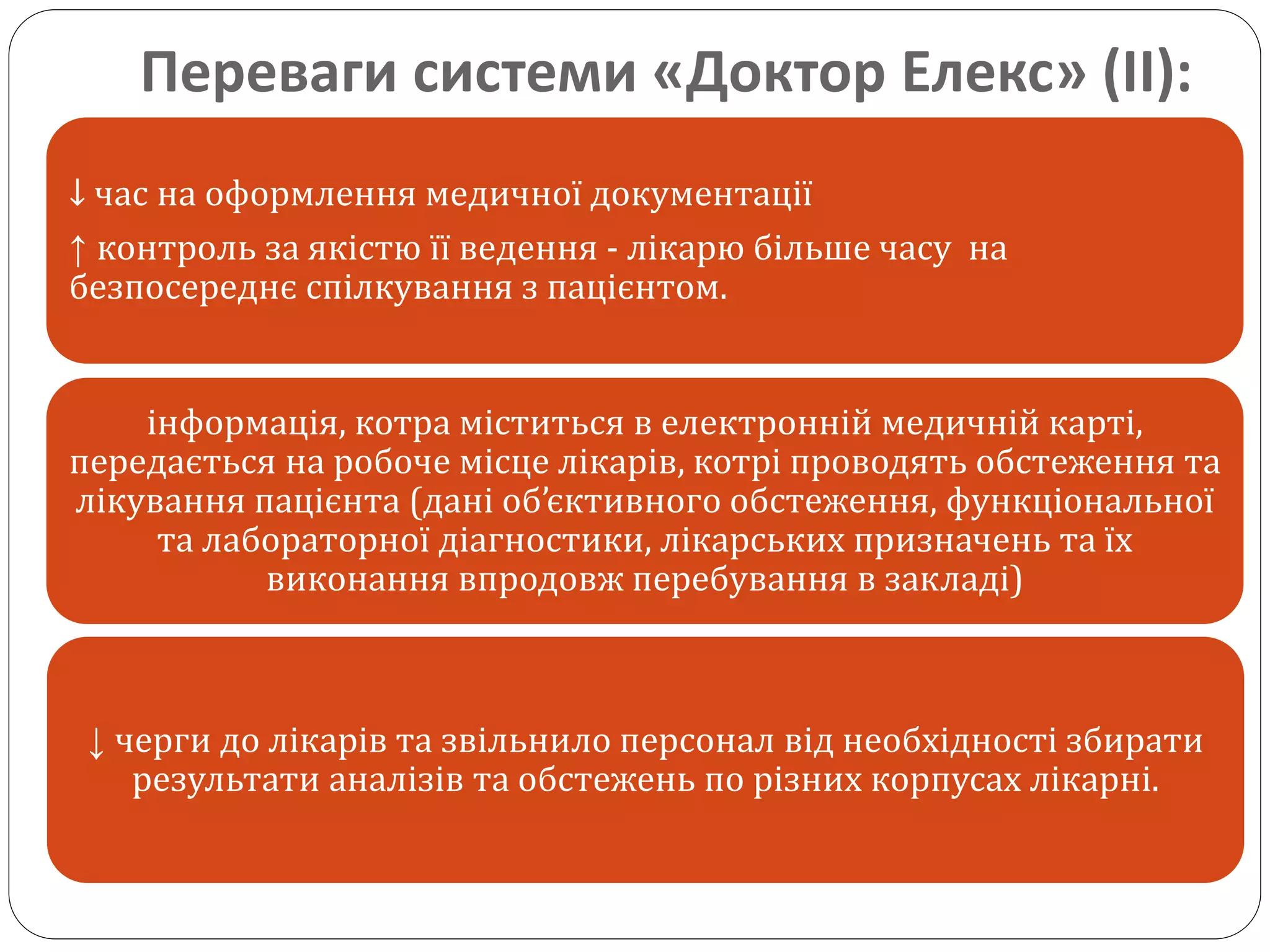 Переваги системи «Доктор Елекс» (ІІ):
↓ час на оформлення медичної документації
↑ контроль за якістю її ведення - лікарю більше часу на
безпосереднє спілкування з пацієнтом.
інформація, котра міститься в електронній медичній карті,
передається на робоче місце лікарів, котрі проводять обстеження та
лікування пацієнта (дані об’єктивного обстеження, функціональної
та лабораторної діагностики, лікарських призначень та їх
виконання впродовж перебування в закладі)
↓ черги до лікарів та звільнило персонал від необхідності збирати
результати аналізів та обстежень по різних корпусах лікарні.
 