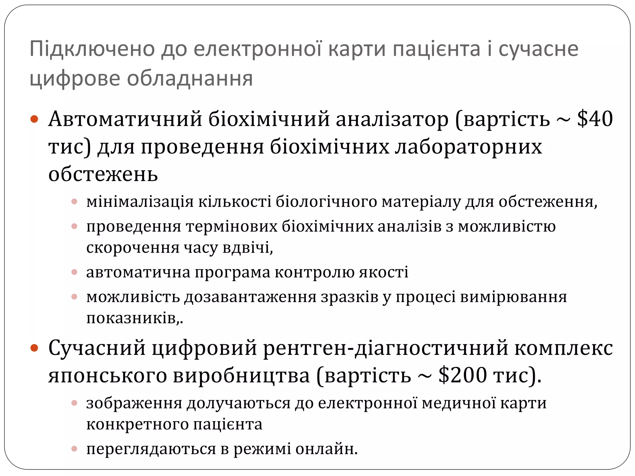 Підключено до електронної карти пацієнта і сучасне
цифрове обладнання
 Автоматичний біохімічний аналізатор (вартість ~ $40
тис) для проведення біохімічних лабораторних
обстежень
 мінімалізація кількості біологічного матеріалу для обстеження,
 проведення термінових біохімічних аналізів з можливістю
скорочення часу вдвічі,
 автоматична програма контролю якості
 можливість дозавантаження зразків у процесі вимірювання
показників,.
 Сучасний цифровий рентген-діагностичний комплекс
японського виробництва (вартість ~ $200 тис).
 зображення долучаються до електронної медичної карти
конкретного пацієнта
 переглядаються в режимі онлайн.
 