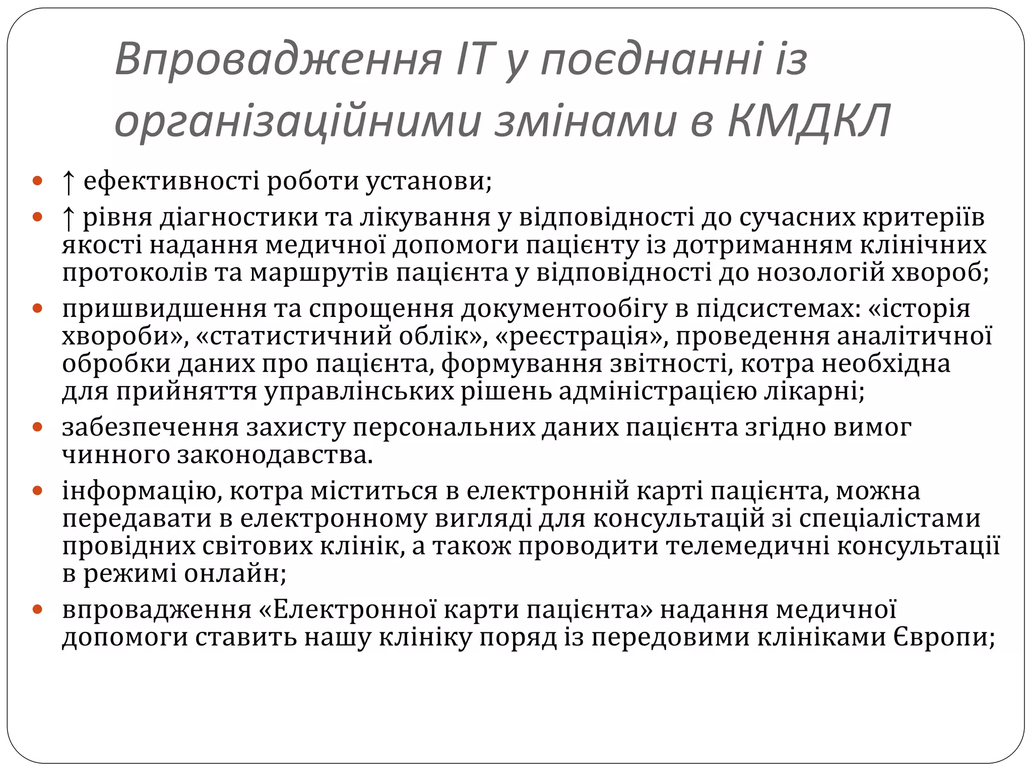 Впровадження ІТ у поєднанні із
організаційними змінами в КМДКЛ
 ↑ ефективності роботи установи;
 ↑ рівня діагностики та лікування у відповідності до сучасних критеріїв
якості надання медичної допомоги пацієнту із дотриманням клінічних
протоколів та маршрутів пацієнта у відповідності до нозологій хвороб;
 пришвидшення та спрощення документообігу в підсистемах: «історія
хвороби», «статистичний облік», «реєстрація», проведення аналітичної
обробки даних про пацієнта, формування звітності, котра необхідна
для прийняття управлінських рішень адміністрацією лікарні;
 забезпечення захисту персональних даних пацієнта згідно вимог
чинного законодавства.
 інформацію, котра міститься в електронній карті пацієнта, можна
передавати в електронному вигляді для консультацій зі спеціалістами
провідних світових клінік, а також проводити телемедичні консультації
в режимі онлайн;
 впровадження «Електронної карти пацієнта» надання медичної
допомоги ставить нашу клініку поряд із передовими клініками Європи;
 