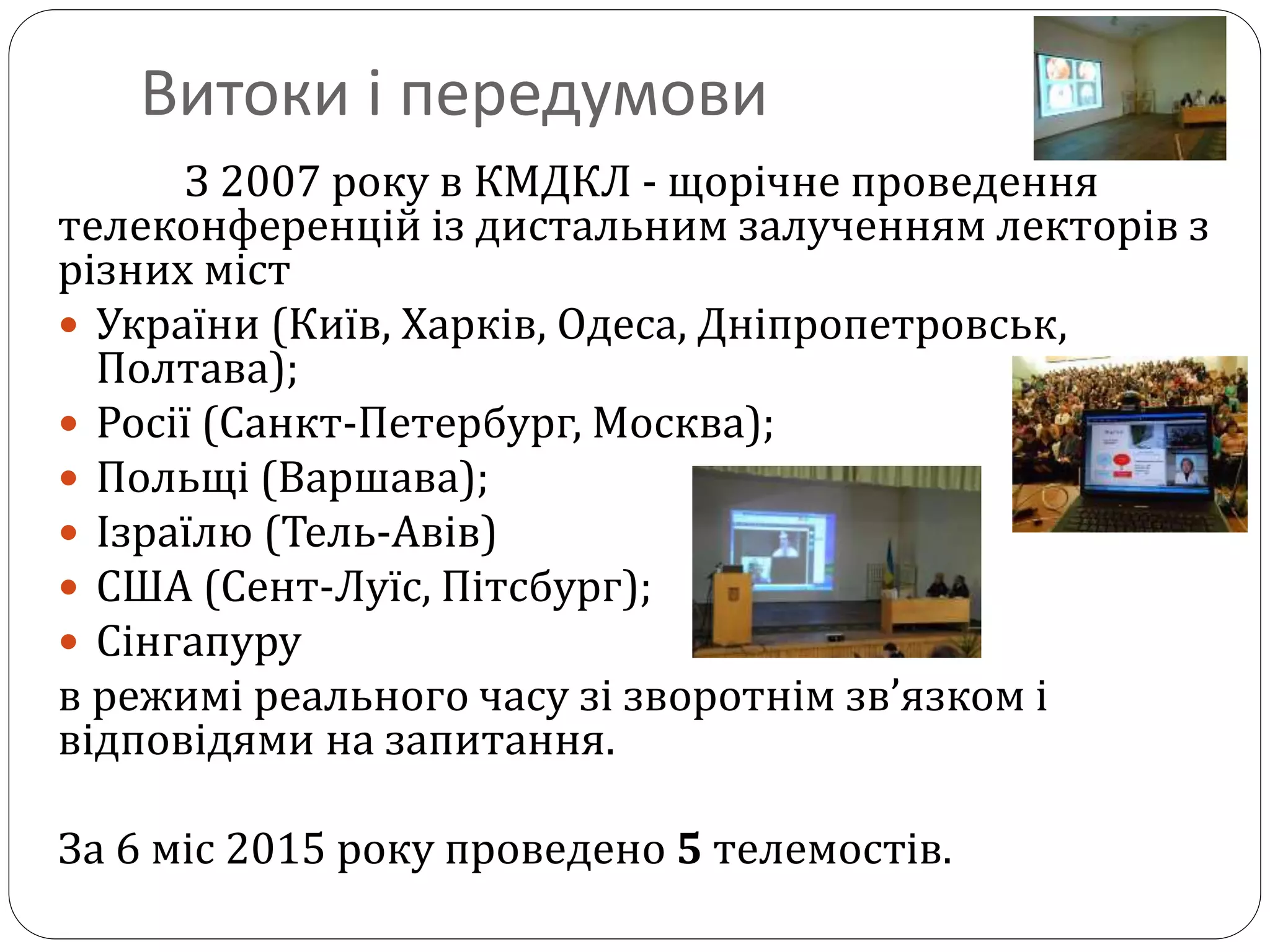 Витоки і передумови
З 2007 року в КМДКЛ - щорічне проведення
телеконференцій із дистальним залученням лекторів з
різних міст
 України (Київ, Харків, Одеса, Дніпропетровськ,
Полтава);
 Росії (Санкт-Петербург, Москва);
 Польщі (Варшава);
 Ізраїлю (Тель-Авів)
 США (Сент-Луїс, Пітсбург);
 Сінгапуру
в режимі реального часу зі зворотнім зв’язком і
відповідями на запитання.
За 6 міс 2015 року проведено 5 телемостів.
 