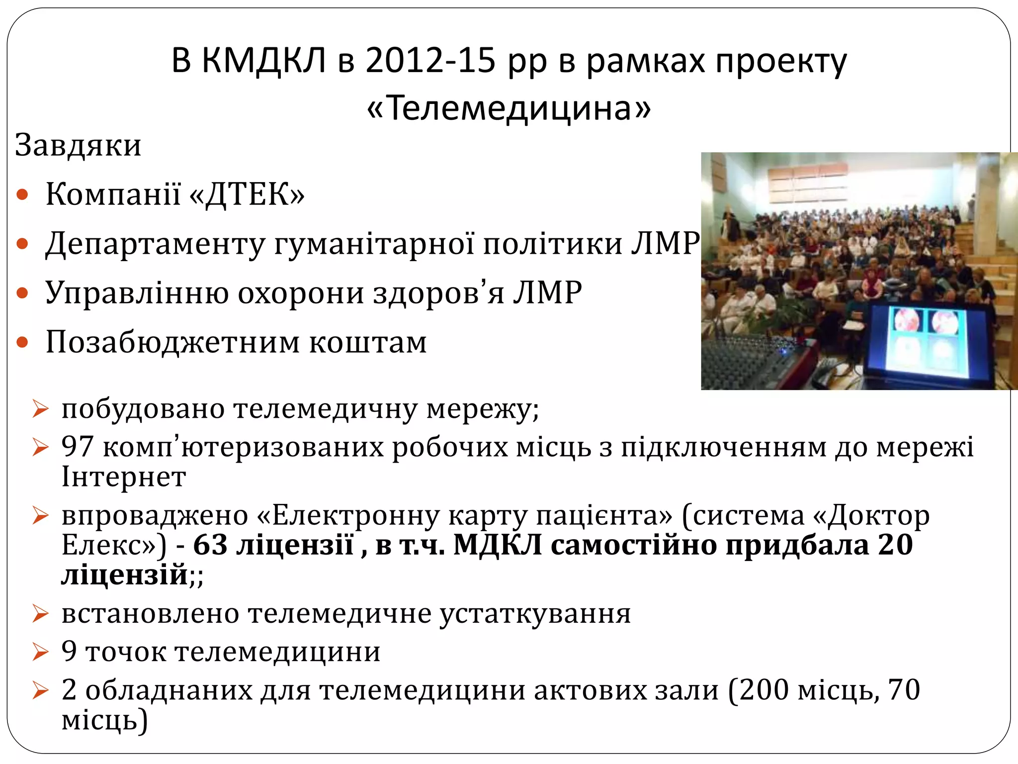 В КМДКЛ в 2012-15 рр в рамках проекту
«Телемедицина»
Завдяки
 Компанії «ДТЕК»
 Департаменту гуманітарної політики ЛМР
 Управлінню охорони здоров’я ЛМР
 Позабюджетним коштам
 побудовано телемедичну мережу;
 97 комп’ютеризованих робочих місць з підключенням до мережі
Інтернет
 впроваджено «Електронну карту пацієнта» (система «Доктор
Елекс») - 63 ліцензії , в т.ч. МДКЛ самостійно придбала 20
ліцензій;;
 встановлено телемедичне устаткування
 9 точок телемедицини
 2 обладнаних для телемедицини актових зали (200 місць, 70
місць)
 