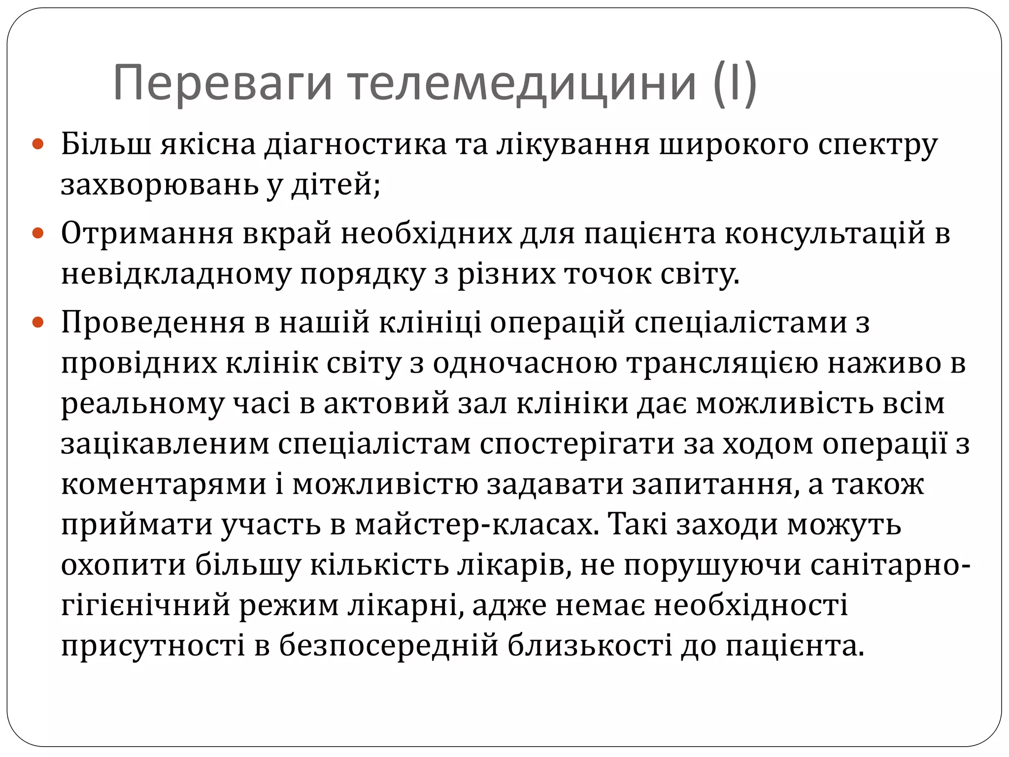 Переваги телемедицини (І)
 Більш якісна діагностика та лікування широкого спектру
захворювань у дітей;
 Отримання вкрай необхідних для пацієнта консультацій в
невідкладному порядку з різних точок світу.
 Проведення в нашій клініці операцій спеціалістами з
провідних клінік світу з одночасною трансляцією наживо в
реальному часі в актовий зал клініки дає можливість всім
зацікавленим спеціалістам спостерігати за ходом операції з
коментарями і можливістю задавати запитання, а також
приймати участь в майстер-класах. Такі заходи можуть
охопити більшу кількість лікарів, не порушуючи санітарно-
гігієнічний режим лікарні, адже немає необхідності
присутності в безпосередній близькості до пацієнта.
 