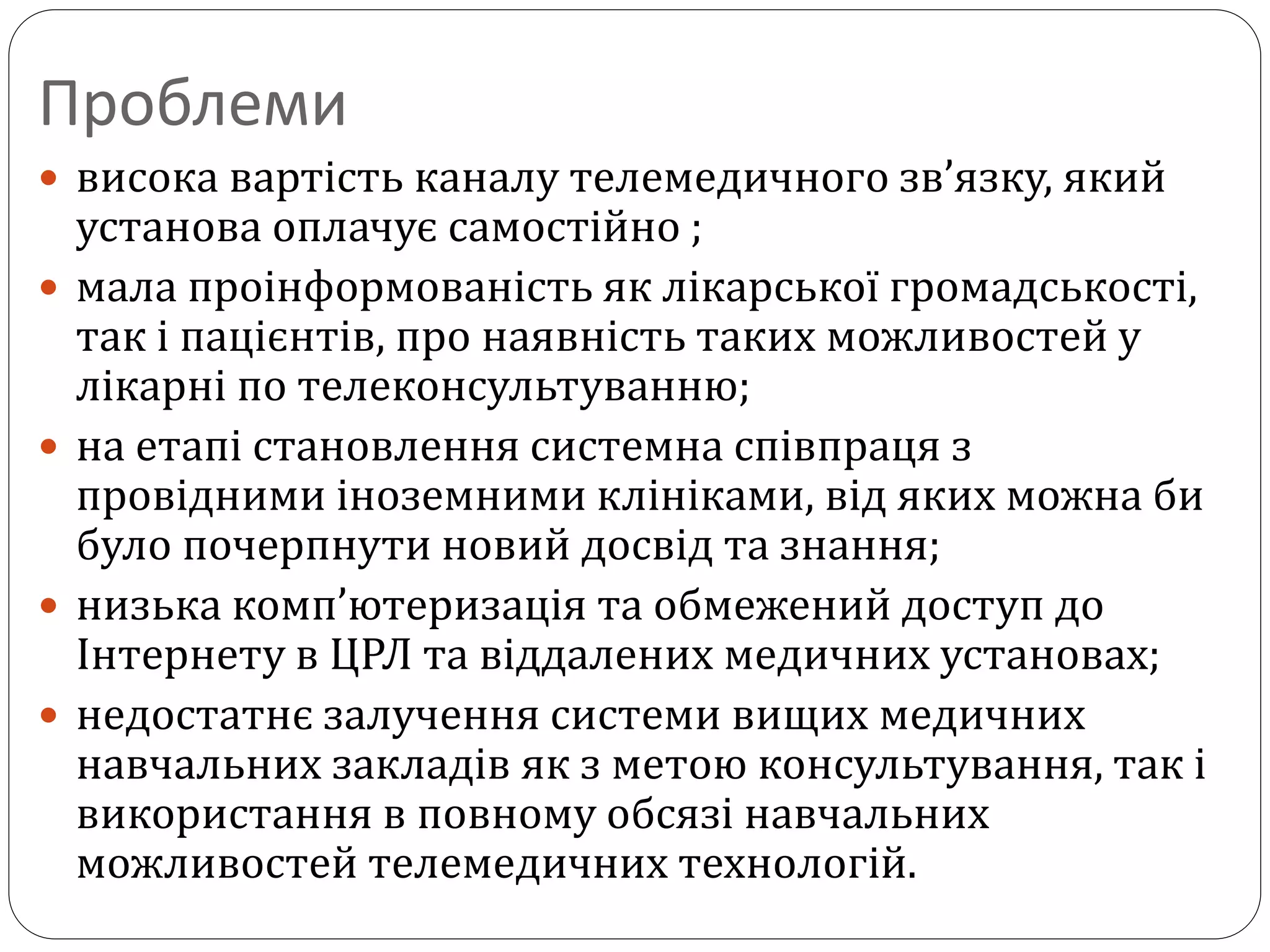 Проблеми
 висока вартість каналу телемедичного зв’язку, який
установа оплачує самостійно ;
 мала проінформованість як лікарської громадськості,
так і пацієнтів, про наявність таких можливостей у
лікарні по телеконсультуванню;
 на етапі становлення системна співпраця з
провідними іноземними клініками, від яких можна би
було почерпнути новий досвід та знання;
 низька комп’ютеризація та обмежений доступ до
Інтернету в ЦРЛ та віддалених медичних установах;
 недостатнє залучення системи вищих медичних
навчальних закладів як з метою консультування, так і
використання в повному обсязі навчальних
можливостей телемедичних технологій.
 