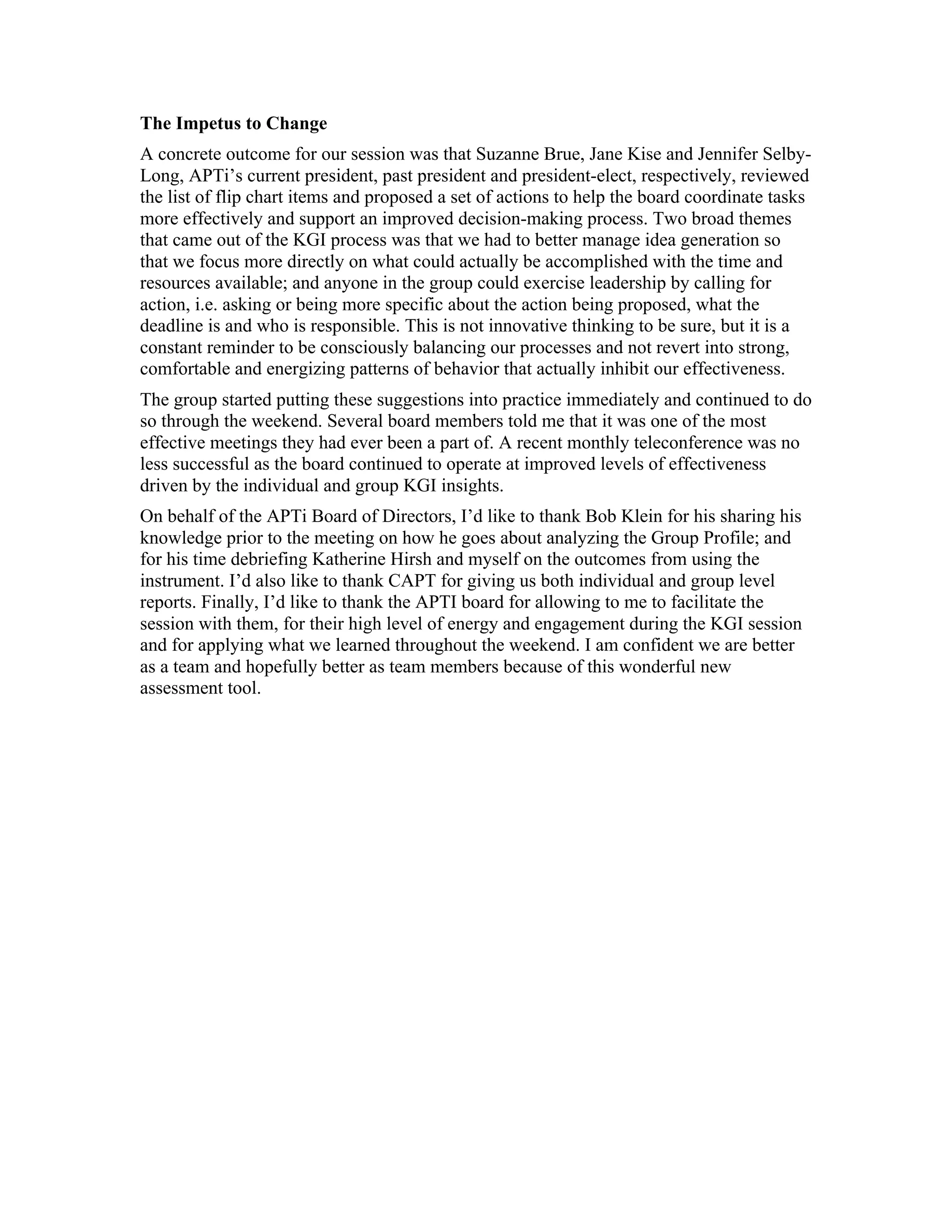 The Impetus to Change
A concrete outcome for our session was that Suzanne Brue, Jane Kise and Jennifer Selby-
Long, APTi’s current president, past president and president-elect, respectively, reviewed
the list of flip chart items and proposed a set of actions to help the board coordinate tasks
more effectively and support an improved decision-making process. Two broad themes
that came out of the KGI process was that we had to better manage idea generation so
that we focus more directly on what could actually be accomplished with the time and
resources available; and anyone in the group could exercise leadership by calling for
action, i.e. asking or being more specific about the action being proposed, what the
deadline is and who is responsible. This is not innovative thinking to be sure, but it is a
constant reminder to be consciously balancing our processes and not revert into strong,
comfortable and energizing patterns of behavior that actually inhibit our effectiveness.
The group started putting these suggestions into practice immediately and continued to do
so through the weekend. Several board members told me that it was one of the most
effective meetings they had ever been a part of. A recent monthly teleconference was no
less successful as the board continued to operate at improved levels of effectiveness
driven by the individual and group KGI insights.
On behalf of the APTi Board of Directors, I’d like to thank Bob Klein for his sharing his
knowledge prior to the meeting on how he goes about analyzing the Group Profile; and
for his time debriefing Katherine Hirsh and myself on the outcomes from using the
instrument. I’d also like to thank CAPT for giving us both individual and group level
reports. Finally, I’d like to thank the APTI board for allowing to me to facilitate the
session with them, for their high level of energy and engagement during the KGI session
and for applying what we learned throughout the weekend. I am confident we are better
as a team and hopefully better as team members because of this wonderful new
assessment tool.
 