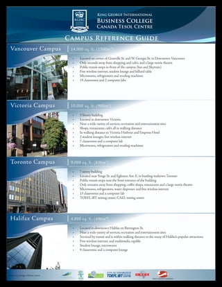 King George International

                                                         Business College
                                                         Canada Tesol Centre

                                   Campus Reference Guide
 Vancouver Campus                  |   14,000 sq. ft. (1300m 2)

                                       •	   Located on corner of Granville St. and W. Georgia St. in Downtown Vancouver
                                       •	   Only seconds away from shopping and cafe’s, and a large movie theatre
                                       •	   Public transit stops in-front of the campus (bus and Skytrain)
                                       •	   Free wireless internet, student lounge and billiard table
                                       •	   Microwaves, refrigerators and vending machines
                                       •	   19 classrooms and 2 computer labs




 Victoria Campus                   |   10,000 sq. ft. (900m 2)

                                       •	   3 Storey building
                                       •	   Located in downtown Victoria
                                       •	   Near a wide variety of services, recreation and entertainment sites
                                       •	   Shops, restaurants, cafe’s all in walking distance
                                       •	   In walking distance to Victoria Harbour and Empress Hotel
                                       •	   2 student lounges, free wireless internet
                                       •	   7 classrooms and a computer lab
                                       •	   Microwaves, refrigerators and vending machines



 Toronto Campus                    |   9,000 sq. ft. (836m 2)

                                       •	   7 storey building
                                       •	   Located near Yonge St. and Eglinton Ave. E. in bustling midtown Toronto
                                       •	   Public transit stops near the front entrance of the building
                                       •	   Only minutes away from shopping, coffee shops, restaurants and a large movie theatre
                                       •	   Microwaves, refrigerators, water dispenser and free wireless internet
                                       •	   13 classrooms and a computer lab
                                       •	   TOEFL iBT testing centre, CAEL testing centre




 Halifax Campus                    |   4,800 sq. ft. (446m 2)

                                       •	   Located in downtown Halifax on Barrington St.
                                       •	   Near a wide variety of services, recreation and entertainment sites
                                       •	   Serviced by transit and is within walking distance to the many of Halifax’s popular attractions
                                       •	   Free wireless internet, and multimedia capable
                                       •	   Student lounge, microwaves
                                       •	   9 classrooms and a computer lounge




Subject to change without notice
                                                                                                    TESOL CANADA ACREDITED
 