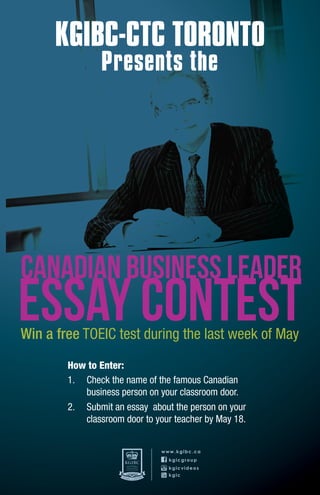 KGIBC-CTC TORONTO
                Presents the




CanaDIAN bUSINESS lEADER
ESSAY CONTEST
Win a free TOEIC test during the last week of May
        How to Enter:
        1. Check the name of the famous Canadian
           business person on your classroom door.
        2. Submit an essay about the person on your
           classroom door to your teacher by May 18.


                               www.kgibc.ca
                                 kgicgroup
                                 kgicvideos
                                 kgic
 