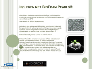 Isoleren met BioFoamPearls® BioFoam® is het eerste Biologisch vervaardigde, composteerbare schuim met kenmerken die vergelijkbaar zijn met de eigenschappen en vormvrijheid van EPS  (ook bekend als tempex of piepschuim). BioFoam is een isolatiemateriaal op basis van organisch materiaal.  Een gepatenteerde oplossing maakt verhitting en expansie mogelijk waardoor een nieuwe grondstof ontstaat die volledig biologisch afbreekbaar is en tevens Cradle to Cradle gecertificeerd is.BioFoamPearls® groener kunnen we het niet maken… BioFoamPearls® is bijna niet van gewoon EPS te onderscheiden. Omwille van de herkenbaarheid zal het bio-afbreekbareBioFoamPearls® een licht groene kleur krijgen. BioFoamPearls® zal de wereld gaan veroveren als composteerbaar alternatief voor gewone EPS inblaassystemen. En daarmee wordt een compleet nieuwe richting ingezet, met een groene variant voor isolatiematerialen en aanverwante bouwproducten waarvoor nu olie als grondstof wordt gebruikt: BioFoampearls® zorgt voor 70% minder uitstoot van CO2.   info@koston.nl    www.isoleer.nu 