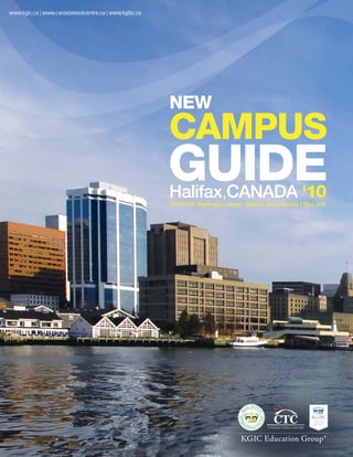 www.kg
www.kgic.ca | www.canadatesolcentre.ca | www.kgibc.ca




                                                        NEW
                                                        CAMPUS
                                                        GUIDE
                                                        Halifax,CANADA ‘10
                                                        400-1791 Barrington Street, Halifax, Nova Scotia | B3J 3K9




                                                                                  KGIC Education Group®
 