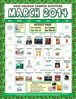 KGIC HALIFAX CAMPUS ACTIVITIES

SUN

MON

TUE

WED

THU

FRI

SAT
1

ACTIVITY PASS

2

3

4

Take an OPIc or
WPT test!

9

10

Pancake
Day
Breakfast

11

Take an OPIc or
WPT test!

16

$1 5

Free

Museum of
Natural History

$1 12
Tea Party

Free

6

HOCKEY GAME

13

Word Games
Wednesday

17 Pay Yourself 18

19

24
Reading Level
Test

30

20

25

26

Grammar Level
Test







Free

Free

Women’s Day
Art Initiative

14

Wing Night
&
Karaoke

Happy
International
Women’s Day!

$5 15

Pay Yourself

Graduation
Dinner

27 Pay Yourself 28

Line Dancing

8

Halifax
Poutine Crawl

$17.20 21

Get a Nova
Scotia ID

31
Take an OPIc or
WPT test!

Free

Skating on the
Oval

Green Beer for
St. Patrick’s
Day

23

$11 7

Free

Giant Scrabble
Game

22

$40

Maple Syrup &
Maple Wine
Festival

29

$25

Mardi Gras
Masquerade

Maple Syrup & Maple Wine Festival
Tour a Maple Farm
Attend a Maple Wine tasting
Visit the first rock salt mine in Canada
Enjoy a delicious Maple Brunch
Hike some of the prettiest trails in
Northern Nova Scotia!

Activities are subject to change or cancellation at any time, without notice. Please sign up for activities at least one week in advance.
KGIC Halifax Campus, 1660 Hollis St. Suite 205, Halifax, NS, B3J 1V7 (902) 422-5442 halifax@kgic.ca

 