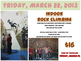 Friday, March 22, 2013
             Indoor
          Rock Climbing
          Learn how to climb safely with ropes and a teacher.
                     great exercise * very exciting!
                       How high can you climb?!


              We will leave KGIC at 2pm – climb until 4pm
                           Please be on time.
         The earlier we arrive, the more time we have to climb.




                                                       $16
                                                SIGN UP DEADLINE
                                            FRIDAY, MARCH 15
 