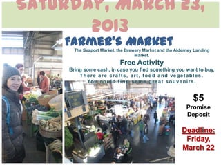 Saturday, March 23,
       2013
       The Seaport Market, the Brewery Market and the Alderney Landing
                                   Market.
                            Free Activity
     Bring some cash, in case you find something you want to buy.
         There are crafts, art, food and vegetables.
            Yo u c o u l d f i n d s o m e g r e a t s o u v e n i r s .


                                                              $5
                                                           Promise
                                                           Deposit

                                                         Deadline:
                                                          Friday,
                                                         March 22
 