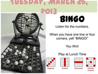 Tuesday, March 26,
      2013
               BINGO
            Listen for the numbers.

         When you have one line or four
            corners, yell “BINGO!”

                   You Win!

              Play at Lunch Time
 