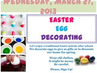 Wednesday, March 27,
       2013
                Easter
                  Egg
              Decorating
     Let’s enjoy a traditional Easter activity after school.
     We decorate eggs to give as gifts or to decorate
                 our home for spring.

                     Wear old clothes.
                     It might be messy.
                         Be careful.
                      Please, Sign Up!
 
