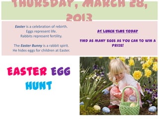 Thursday, March 28,
       2013
 Easter is a celebration of rebirth.
        Eggs represent life.                    AT LUNCH TIME TODAY
    Rabbits represent fertility.
                                        Find as many eggs as you can to win a
The Easter Bunny is a rabbit spirit.                   prize!
He hides eggs for children at Easter.




Easter Egg
   Hunt
 