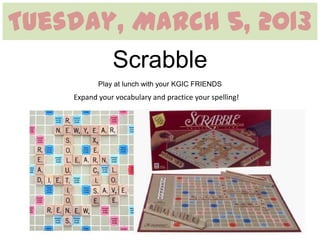 Tuesday, March 5, 2013
               Scrabble
           Play at lunch with your KGIC FRIENDS
    Expand your vocabulary and practice your spelling!
 