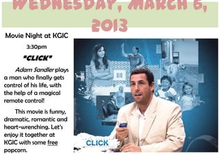 Wednesday, March 6,
          2013
Movie Night at KGIC
         3:30pm
       “CLICK”
    Adam Sandler plays
a man who finally gets
control of his life, with
the help of a magical
remote control!
    This movie is funny,
dramatic, romantic and
heart-wrenching. Let’s
enjoy it together at
KGIC with some free
popcorn.
 