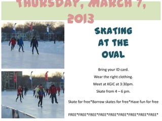 Thursday, March 7,
      2013
                      SKATING
                       at the
                        OVAL
                         Bring your ID card.
                      Wear the right clothing.
                      Meet at KGIC at 3:30pm.
                        Skate from 4 – 6 pm.

       Skate for free*Borrow skates for free*Have fun for free


       FREE*FREE*FREE*FREE*FREE*FREE*FREE*FREE*FREE*
 