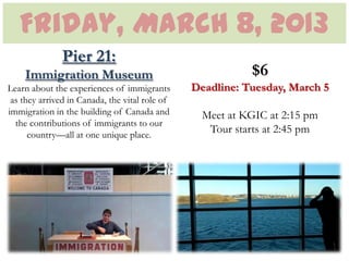 Friday, March 8, 2013
               Pier 21:
    Immigration Museum                                     $6
Learn about the experiences of immigrants       Deadline: Tuesday, March 5
 as they arrived in Canada, the vital role of
immigration in the building of Canada and         Meet at KGIC at 2:15 pm
  the contributions of immigrants to our
      country—all at one unique place.
                                                   Tour starts at 2:45 pm
 