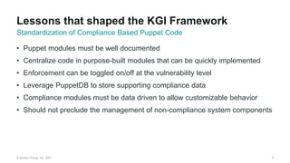 © Kinney Group, Inc. 2021
• Puppet modules must be well documented
• Centralize code in purpose-built modules that can be quickly implemented
• Enforcement can be toggled on/off at the vulnerability level
• Leverage PuppetDB to store supporting compliance data
• Compliance modules must be data driven to allow customizable behavior
• Should not preclude the management of non-compliance system components
3
Standardization of Compliance Based Puppet Code
Lessons that shaped the KGI Framework
 