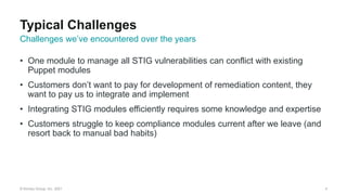 © Kinney Group, Inc. 2021
• One module to manage all STIG vulnerabilities can conflict with existing
Puppet modules
• Customers don’t want to pay for development of remediation content, they
want to pay us to integrate and implement
• Integrating STIG modules efficiently requires some knowledge and expertise
• Customers struggle to keep compliance modules current after we leave (and
resort back to manual bad habits)
4
Challenges we’ve encountered over the years
Typical Challenges
 