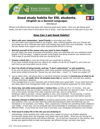 Good study habits for ESL students.
                           (English as a Second Language)
                                                www.kgic.ca

Efficient and effective learning starts with acquiring good study habits. Once you get theses good
habits, you don’t even have to think about how to study. Learning becomes an easy part of your life!


                                       How Can I get Good Habits?

1. Work with your classmates / good friends to encourage each other.
   You will create more opportunities to use English. Also, working together with your friends will
   encourage you all to motivate each other and making your study time more enjoyable. You feel
   like you always have support even when studying feels difficult or boring.

2. Remind yourself of the reason why you want to learn English.
   You will regain the sense of purpose and ambition when you remember why you wanted to study
   English in the first place. Imagine yourself using English and doing whatever you wanted to do.
   That image of yourself should be what you are going to be.

3. Create a check list to cover the things that you would like to achieve.
   If you have multiple things that you need to do, create a to-do list (in English!!), and cross out
   each item as you accomplish one at a time.

4. Don’t be afraid of being honest, and say “I don’t understand,” or ask questions.
   If you are not good at asking questions, learn some question sentence patterns first, and write
   down some simple formula like “Excuse me, but what does ~ mean?” or “Could you explain it?”

5. Use an alarm clock, cell-phone alarm or personal schedule manager to remind you of what to do
   at when. Also, set aside 10 to 15 minutes every day for specific ESL activities like reading,
   writing, listening or speaking.
   Time management is a very important part of study skills and a good habit. If you need more tips
   and ideas about time-management skills, ask your Student Progress Supervisor for more details.

6. Every day, set aside some preview / review time, as little as 10 or 15 minutes. And, ask
   your classmate to ask you to make a sentence or use a phrase that you learned in class. Or, pick
   one or two words / phrases from class material every day, and try using them.
   Creating a habit to preview / review regularly is very, very important. If you preview, it will be
   easier for you to follow the class content, and you won’t have to study very hard before exams!!

7. Develop interest in different fields by accepting opportunities, and be curious about everything
   and anything. First, you can start learning words and expressions within the field that you are
   interested in, for example, your hobby. Then, expand your interest into something that’s related to
   your hobby. In this way, you can gradually get more knowledge of vocabulary and expressions in
   different fields. If you focus too much only in one field, your vocabulary will become very limited.

8. Find ways to enjoy life in the city you are studying in.
    Interestingly, those students who really enjoy every aspect of living in an English-speaking
    environment always learn the language much faster and much better. When you are having fun,
    you absorb everything quickly and without difficulty. Try to find your favourite or new activity, and
    accept new opportunities to meet more people, see different things, and learn new ideas.


KGIC / SPS-studytips.goodhabits.2011
 