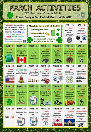 (KGIC Vancouver Campus 2013)
                   Come Enjoy A Fun Packed Month With KGIC!

To SIGN UP for activities            TUES 1is the month of LUCK!3
                                     March      WED 2      THUR                                FRI        1       SAT        2
see T.J. on the 3rd floor of                                                                       FREE                $60.00
Robson Campus or send an              Try some green Beer To
                                                  Welcome                                     KGIC PARTY          Vancouver
email to: Tylers@kgic.ca                                        KGIC                            NIGHT           Canucks Hockey
   Try to sign up one                 Find some Gold Students
                                                 New                                           (YALETOWN)
                                                                                                                 Game 7:00pm
                                                                                             9:00pm-12:00am
   week before activity                       Wear Green
Check us out on Facebook                      for the month of march
KGIC Vancouver Campus                         and join in on the fun!                                                VS
  SUN 3             MON 4             TUES 5               WED 6            THUR 7             FRI      8         SAT 9
      FREE                                                        FREE            FREE              $20.00          $30.00
                   Welcome To                               Vancouver        Lunchtime       Coastal Dance       Whitecaps
   PUSH ME…
                      KGIC                ???              Walking Tour       Activity       Festival @ UBC     Soccer Game
                   New Students         Activity            (Vancouver)        TRIVIA          7:30-9:30 pm         4:30pm
                                                            3:30-5:30pm       (MELVILLE)                          (BC Stadium)
                                      Suggestions



  SUN 10            MON 11            TUES 12              WED 13           THUR 14            FRI      15        SAT 16
      $58.00       GO TO SCHOOL               FREE              $15.00            $60.00            FREE             FREE
    Seattle           (Vancouver)     Games Day           Extreme Airpark     Vancouver
                                                                                              KGIC Green        Kokoro Dance
   Shopping &                                                               Canucks Hockey                      (Vancouver Art
                   9:00am – 3:00pm   (3rd Floor Robson)      Dodge Ball                      Friday Contest!
   Sightseeing                                                               Game 7:00pm                        Gallery) 2:30pm
                                       3:30 – 5:30pm         (Richmond)
 8:00am-8:00pm                                               3:00-5:00pm



                                                                                 VS
  SUN 17            MON 18            TUES 19              WED 20           THUR 21            FRI      22        SAT 23
        FREE                                                      $6.00          FREE                 $$$               FREE
 St. Patrick’s      Study, Study,    Reading Test         Exercise & Pool    Lunchtime         Pub Night!        Lynn Canyon
 Day Parade                             (ESL)             (Canada Games)      Activity                            Suspension
                       Study…                                                                 Wings and…
(Howe & Georgia)                                            3:30-6:30pm                                             Bridge
11:00am-12:00pm
                                                                               TRIVIA         (Shenanigans)      12:30-4:30pm
                                                                              (ROBSON)         3:30–6:30 pm




  SUN 24            MON 25            TUES 26              WED 27           THUR 28            FRI      29      SAT 30
                   Grammar Test      Writing Test                FREE              FREE            $200.00     Optional Activities:
                                                                             Japanese           Victoria
                                                                                                               Butchard Gardens
                       (ESL)            (ESL)               EPE/PMM                                                   OR
                                                                            Cultural Day     Overnight Trip!
                                                           Information                                           Craigdarroch
 SUN 30                                                      Session
                                                                             3:30-5:00pm       8:00-9:00pm          Castle
                                                           12:45-1:30pm                                               OR
                                                                                                                Whale Watching

                                                                             JAPAN
 