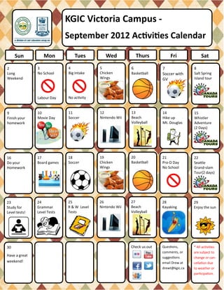 KGIC Victoria Campus -
                             September 2012 Activities Calendar

     Sun           Mon          Tues          Wed             Thurs          Fri              Sat

2              3             4             5              6              7               8
Long           No School     Big Intake    Chicken        Basketball     Soccer with     Salt Spring
Weekend                                    Wings                         GV              Island tour



               Labour Day    No activity


9              10            11            12             13             14              15
Finish your    Movie Day     Soccer        Nintendo Wii   Beach          Hike up         Whistler
homework                                                  Volleyball     Mt. Douglas     Adventure
                                                                                         (2 Days)




16             17            18            19             20             21              22
Do your        Board games   Soccer        Chicken        Basketball     Pro-D Day       Seattle
Homework                                   Wings                         No School       Grand-slam
                                                                                         Tour(2 days)




23             24            25            26             27             28              29
Study for      Grammar       R & W Level   Nintendo Wii   Beach          Kayaking        Enjoy the sun
Level tests!   Level Tests   Tests                        Volleyball




30                                                        Check us out   Questions,      * All activities
                                                                         comments, or    are subject to
Have a great                                                             suggestions     change or can-
weekend!                                                                 email Drew at   cellation due
                                                                         drewt@kgic.ca   to weather or
                                                                                         participation.
 