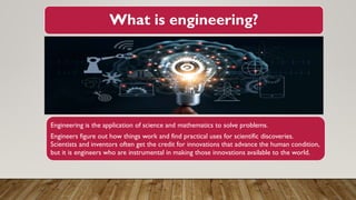 What is engineering?
Engineering is the application of science and mathematics to solve problems.
Engineers figure out how things work and find practical uses for scientific discoveries.
Scientists and inventors often get the credit for innovations that advance the human condition,
but it is engineers who are instrumental in making those innovations available to the world.
 