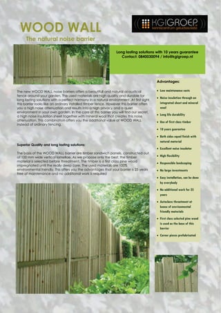 WOOD WALL
     The natural noise barrier

                                                                 Long lasting solutions with 10 years guarantee
                                                                    Contact: 0840030094 / info@kgigroep.nl




                                                                                          Advantages:

The new WOOD WALL noise barriers offers a beautifull and natural acoustical                Low maintenance costs
fence around your garden. The used materials are high quality and durable for
                                                                                           Noise insulation through an
long lasting solutions with a perfect harmony in a natural environment. At first sight
this barrier looks like an ordinary installed timber fence. However this barrier offers     integrated sheet and mineral
you a high noise attenuation and results into a high privacy and a quiet                    wool
environment in your own garden. In the core of this barrier you will find our secret,
                                                                                           Long life durability
a high noise insulation sheet together with mineral wool that creates this noise
attenuation. This combination offers you the additional value of WOOD WALL                 Use of first class timber
instead of ordinary fencing.
                                                                                           10 years guarantee

                                                                                           Both sides equal finish with
                                                                                            natural material
Superior Quality and long lasting solutions:
                                                                                           Excellent noise insulator
The basis of the WOOD WALL barrier are timber sandwich panels, constructed out
of 100 mm wide vertical lamellae. As we propose only the best, the timber                  High flexibility
material is selected before threatment. The timber is a first class pine wood
                                                                                           Responsible landscaping
impregnated until the really deep core. The used materials are 100%
environmental friendly. This offers you the advantages that your barrier is 25 years       No large investments
free of maintenance and no additional work is required
                                                                                           Easy installation, can be done
                                                                                            by everybody
                                                                                           No additional work for 25
                                                                                            years
                                                                                           Autoclave threatment at
                                                                                            bease of envrionmental
                                                                                            friendly materials
                                                                                           First class selected pine wood
                                                                                            is used as the base of this
                                                                                            barrier
                                                                                           Corner pieces prefabricated
 