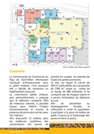 45www.libnam.eu 2
Contexte
La Communauté de Communes du
Pays de Saint-Méen Montauban
manquait d’infrastructures pour
la petite enfance. C’est pourquoi
elle a décidé de construire un
établissement d’accueil.
La commission petite enfance,
plus particulièrement, a proposé
que le bâtiment comporte 90%
de matériaux naturels, si possible
locaux, pour réduire l’impact
environnemental et écarter la
présence de particules nocives dans
l’air intérieur.
Afin d’accueillir 12 enfants dans
les meilleures conditions, des
concertations ont permis de
prendre en compte les attentes de
toutes les parties prenantes.
Le site, sur lequel la crèche de
400 m² a été édifiée, est une parcelle
de 2386 m² située au centre de
ce bourg de 880 habitants. Il ne
comporte pas de masque solaire et
a permis l’orientation du bâtiment
au sud.
Afin de sensibiliser au
développement durable, la
collectivité a invité la population
à participer à la pose de bottes de
paille (7 jours) et à l’enduisage des
parois en terre (5 jours).
Plan © Atelier Jean Pierre Ingrand
N
 