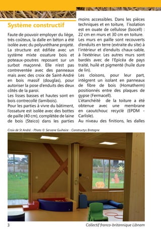 Collectif franco-britannique Libnam3
Faute de pouvoir employer du liège,
très coûteux, la dalle en béton a été
isolée avec du polyuréthane projeté.
La structure est édifiée avec un
système mixte ossature bois et
poteaux-poutres reposant sur un
surbot maçonné. Elle n’est pas
contreventée avec des panneaux
mais avec des croix de Saint-André
en bois massif (douglas), pour
autoriser la pose d’enduits des deux
côtés de la paroi.
Les lisses basses et hautes sont en
bois contrecollé (lamibois).
Pour les parties à vivre du bâtiment,
l’ossature est isolée avec des bottes
de paille (40 cm), complétée de laine
de bois (Steico) dans les parties
Système constructif
moins accessibles. Dans les pièces
techniques et en toiture, l’isolation
est en ouate de cellulose (Isocell) :
22 cm en murs et 30 cm en toiture.
Les murs en paille sont recouverts
d’enduits en terre (extraite du site) à
l’intérieur et d’enduits chaux-sable,
à l’extérieur. Les autres murs sont
bardés avec de l’Epicéa de pays
traité, huilé et pigmenté (huile dure
de lin).
Les cloisons, pour leur part,
intègrent un isolant en panneaux
de fibre de bois (Homatherm)
positionnés entre des plaques de
gypse (Fermacell).
L’étanchéité de la toiture a été
obtenue avec une membrane
en caoutchouc recyclé (EPDM -
Carlisle).
Au niveau des finitions, les dalles
Croix de St André - Photo © Servane Guihaire - Constructys Bretagne
 