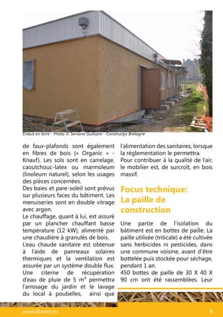 47www.libnam.eu 4
Focus technique:
La paille de
construction
Une partie de l’isolation du
bâtiment est en bottes de paille. La
paille utilisée (triticale) a été cultivée
sans herbicides ni pesticides, dans
une commune voisine, avant d’être
bottelée puis stockée pour séchage,
pendant 1 an.
450 bottes de paille de 30 X 40 X
90 cm ont été rassemblées. Leur
de faux-plafonds sont également
en fibres de bois («  Organic  » -
Knauf). Les sols sont en carrelage,
caoutchouc-latex ou marmoleum
(linoleum naturel), selon les usages
des pièces concernées.
Des baies et pare-soleil sont prévus
sur plusieurs faces du bâtiment. Les
menuiseries sont en double vitrage
avec argon.
Le chauffage, quant à lui, est assuré
par un plancher chauffant basse
température (12 kW), alimenté par
une chaudière à granulés de bois.
L’eau chaude sanitaire est obtenue
à l’aide de panneaux solaires
thermiques et la ventilation est
assurée par un système double flux.
Une citerne de récupération
d’eau de pluie de 5 m3 permettra
l’arrosage du jardin et le lavage
du local à poubelles, ainsi que
l’alimentation des sanitaires, lorsque
la réglementation le permettra.
Pour contribuer à la qualité de l’air,
le mobilier est, de surcroît, en bois
massif.
Enduit en terre - Photo © Servane Guihaire - Constructys Bretagne
 