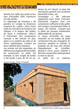 Collectif franco-britannique Libnam5
densité, leur taille, leur poids et leur
taux d’humidité (20% maximum)
ont été vérifiés.
Le calepinage de l’ossature a dû
prendre en compte la dimension
moyenne du « paillé ». Ainsi, l’écart
entre les montants de l’ossature est
inférieur à la largeur des bottes,
de façon à compresser celles-ci
à l’horizontal. Une compression
verticale a été exercée en plus,
grâce à un système de cales et de
vérins hydrauliques. L’isolant est
donc stabilisé dans l’ossature.
Les normes ont été respectées, en
référenceauxrèglesprofessionnelles
de construction en paille. Par
exemple, la 1ère rangée de bottes
a été posée à plus de 30 cm au-
dessus du sol naturel. La pose des
menuiseries garantit une excellente
étanchéité à l’eau…etc.
L’enveloppe a été refermée
rapidement pour éviter l’intrusion
d‘éventuels rongeurs. Avec une
compression suffisante et des grilles
anti-rongeur correctement fixées, le
risque est maîtrisé, d’autant que
la paille est presque entièrement
dépossédée de ses graines.
Le risque d’incendie est quasi
inexistant car les bottes de paille
contiennent très peu d’oxygène. En
revanche, pendant le chantier, la
propreté est de mise afin d’éviter
l’éparpillement de brindilles.
Quoiqu’il arrive, aucun matériel à
flammes ne peut être utilisé pendant
la mise en œuvre.
La paille est un matériau
Ossature et paille - Photo © Echopaille
 