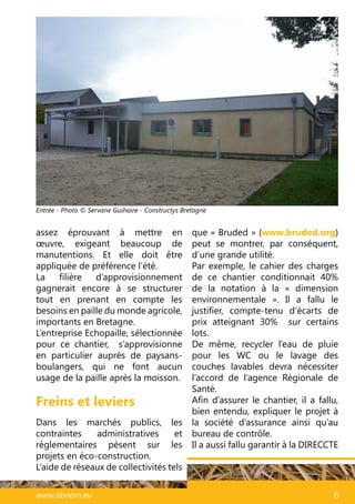 49www.libnam.eu 6
Freins et leviers
Dans les marchés publics, les
contraintes administratives et
réglementaires pèsent sur les
projets en éco-construction.
L’aide de réseaux de collectivités tels
que « Bruded » (www.bruded.org)
peut se montrer, par conséquent,
d’une grande utilité.
Par exemple, le cahier des charges
de ce chantier conditionnait 40%
de la notation à la «  dimension
environnementale  ». Il a fallu le
justifier, compte-tenu d’écarts de
prix atteignant 30% sur certains
lots.
De même, recycler l’eau de pluie
pour les WC ou le lavage des
couches lavables devra nécessiter
l’accord de l’agence Régionale de
Santé.
Afin d’assurer le chantier, il a fallu,
bien entendu, expliquer le projet à
la société d’assurance ainsi qu’au
bureau de contrôle.
Il a aussi fallu garantir à la DIRECCTE
assez éprouvant à mettre en
œuvre, exigeant beaucoup de
manutentions. Et elle doit être
appliquée de préférence l’été.
La filière d’approvisionnement
gagnerait encore à se structurer
tout en prenant en compte les
besoins en paille du monde agricole,
importants en Bretagne.
L’entreprise Echopaille, sélectionnée
pour ce chantier, s’approvisionne
en particulier auprès de paysans-
boulangers, qui ne font aucun
usage de la paille après la moisson.
Entrée - Photo © Servane Guihaire - Constructys Bretagne
 