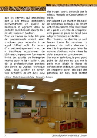 Collectif franco-britannique Libnam7
que les citoyens qui prendraient
part à des travaux participatifs
interviendraient en qualité de
bénévoles et agiraient dans de
parfaites conditions de sécurité (ex :
pas de travaux en hauteur).
Pour les travaux en paille, très peu
de professionnels étaient assez
structurés pour répondre à un
appel d’offres public. En dehors
d’ «  auto-entrepreneurs  » ou de
« travailleurs occasionnels du
bâtiment », le personnel formé reste
limité. Les salariés de l’entreprise
retenue pour le lot «  paille  », ont
dû se professionnaliser pendant
une année, au Québec (technique
GREB) pour justifier de savoir-
faire suffisants. Ils ont aussi suivi
des stages courts proposés par le
Réseau Français de Construction en
Paille.
Par rapport à un chantier ordinaire,
de nombreux échanges en amont
ont été nécessaires entre l’entreprise
de « paille » et celle de charpente,
avec plusieurs plans de détail pour
adapter l’ossature aux bottes.
Des réunions de chantier se sont
tenues toutes les semaines. La
présence du maître d’œuvre a
été très importante pour lever les
craintes d’artisans, voire même les
aider à monter en compétences.
Sur le plan technique, le plus grand
point de vigilance n’a pas été la
paille mais plutôt le risque de
condensation en toiture. L’entreprise
de charpente aurait privilégié des
panneaux de bois, sans contact
Intérieur - Photo © Servane Guihaire - Constructys Bretagne
 