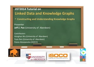 JIST2014	
  Tutorial	
  on	
  	
  
Linked	
  Data	
  and	
  Knowledge	
  Graphs	
  
-­‐	
  ConstrucAng	
  and	
  Understanding	
  Knowledge	
  Graphs	
  	
  
Presenter	
  
Jeﬀ	
  Z.	
  Pan	
  (University	
  of	
  	
  Aberdeen)	
  
	
  
Contributors	
  
Honghan	
  Wu	
  (University	
  of	
  	
  Aberdeen)	
  
Yuan	
  Ren	
  (University	
  of	
  	
  Aberdeen)	
  
Panos	
  Alexopoulos	
  (iSOCO)	
  
 